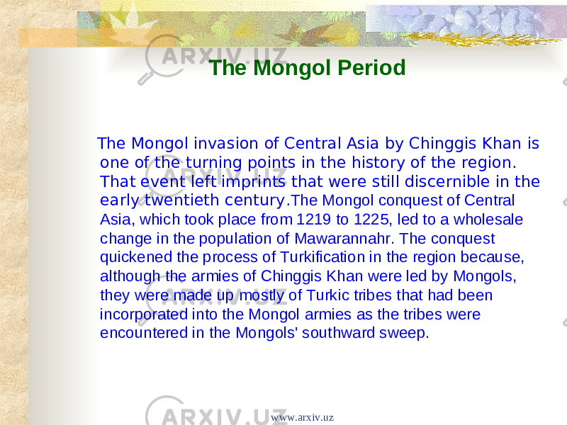 The Mongol Period The Mongol invasion of Central Asia by Chinggis Khan is one of the turning points in the history of the region. That event left imprints that were still discernible in the early twentieth century. The Mongol conquest of Central Asia, which took place from 1219 to 1225, led to a wholesale change in the population of Mawarannahr. The conquest quickened the process of Turkification in the region because, although the armies of Chinggis Khan were led by Mongols, they were made up mostly of Turkic tribes that had been incorporated into the Mongol armies as the tribes were encountered in the Mongols&#39; southward sweep. www.arxiv.uz 