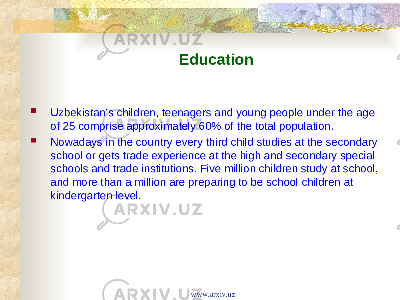 Education  Uzbekistan’s children, teenagers and young people under the age of 25 comprise approximately 60% of the total population.  Nowadays in the country every third child studies at the secondary school or gets trade experience at the high and secondary special schools and trade institutions. Five million children study at school, and more than a million are preparing to be school children at kindergarten level. www.arxiv.uz 