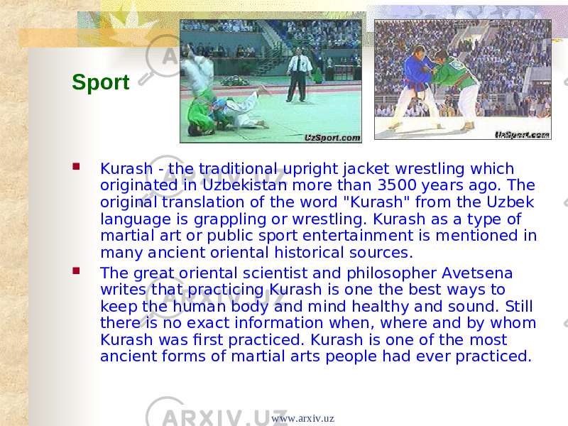 Sport    Kurash - the traditional upright jacket wrestling which originated in Uzbekistan more than 3500 years ago. The original translation of the word &#34;Kurash&#34; from the Uzbek language is grappling or wrestling. Kurash as a type of martial art or public sport entertainment is mentioned in many ancient oriental historical sources.  The great oriental scientist and philosopher Avetsena writes that practicing Kurash is one the best ways to keep the human body and mind healthy and sound. Still there is no exact information when, where and by whom Kurash was first practiced. Kurash is one of the most ancient forms of martial arts people had ever practiced. www.arxiv.uz 
