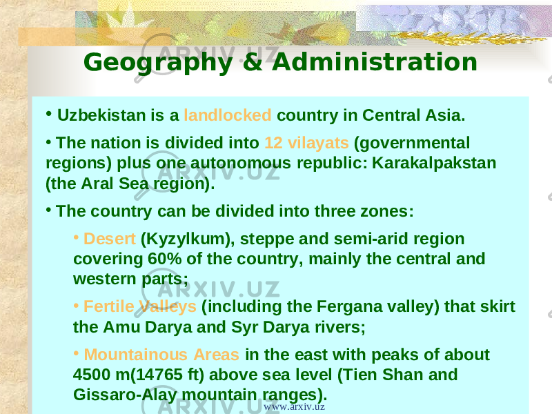Geography & Administration • Uzbekistan is a landlocked country in Central Asia. • The nation is divided into 12 vilayats (governmental regions) plus one autonomous republic: Karakalpakstan (the Aral Sea region). • The country can be divided into three zones: • Desert (Kyzylkum), steppe and semi-arid region covering 60% of the country, mainly the central and western parts; • Fertile Valleys (including the Fergana valley) that skirt the Amu Darya and Syr Darya rivers; • Mountainous Areas in the east with peaks of about 4500 m(14765 ft) above sea level (Tien Shan and Gissaro-Alay mountain ranges). www.arxiv.uz 