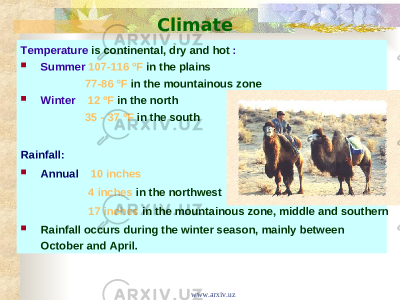 Climate Temperature is continental, dry and hot :  Summer 107-116 ºF in the plains 77-86 ºF in the mountainous zone  Winter 12 ºF in the north 35 - 37 ºF in the south Rainfall:  Annual 10 inches 4 inches in the northwest 17 inches in the mountainous zone, middle and southern  Rainfall occurs during the winter season, mainly between October and April. www.arxiv.uz 