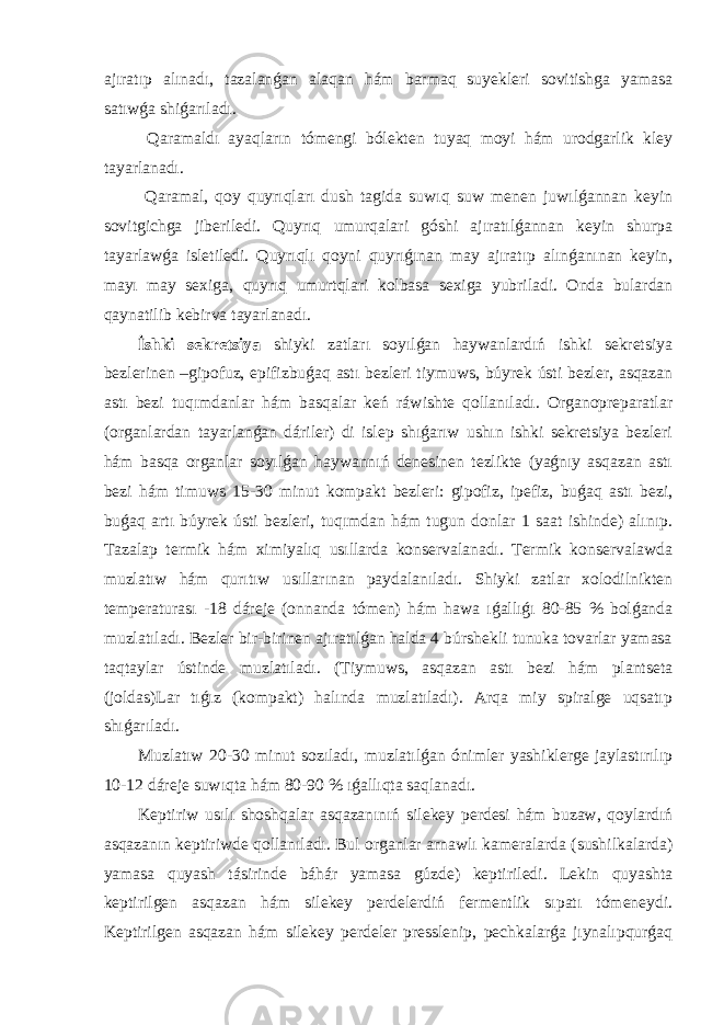 ajıratıp alınadı, tazalanǵan alaqan hám barmaq suyekleri sovitishga yamasa satıwǵa shiǵarıladı. Qaramaldı ayaqların tómengi bólekten tuyaq moyi hám urodgarlik kley tayarlanadı. Qaramal, qoy quyrıqları dush tagida suwıq suw menen juwılǵannan keyin sovitgichga jiberiledi. Quyrıq umurqalari góshi ajıratılǵannan keyin shurpa tayarlawǵa isletiledi. Quyrıqlı qoyni quyrıǵınan may ajıratıp alınǵanınan keyin, mayı may sexiga, quyrıq umurtqlari kolbasa sexiga yubriladi. Onda bulardan qaynatilib kebirva tayarlanadı. İshki sekretsiya shiyki zatları soyılǵan haywanlardıń ishki sekretsiya bezlerinen –gipofuz, epifizbuǵaq astı bezleri tiymuws, búyrek ústi bezler, asqazan astı bezi tuqımdanlar hám basqalar keń ráwishte qollanıladı. Organopreparatlar (organlardan tayarlanǵan dáriler) di islep shıǵarıw ushın ishki sekretsiya bezleri hám basqa organlar soyılǵan haywannıń denesinen tezlikte (yaǵnıy asqazan astı bezi hám timuws 15-30 minut kompakt bezleri: gipofiz, ipefiz, buǵaq astı bezi, buǵaq artı búyrek ústi bezleri, tuqımdan hám tugun donlar 1 saat ishinde) alınıp. Tazalap termik hám ximiyalıq usıllarda konservalanadı. Termik konservalawda muzlatıw hám qurıtıw usıllarınan paydalanıladı. Shiyki zatlar xolodilnikten temperaturası -18 dáreje (onnanda tómen) hám hawa ıǵallıǵı 80-85 % bolǵanda muzlatıladı. Bezler bir-birinen ajıratılǵan halda 4 búrshekli tunuka tovarlar yamasa taqtaylar ústinde muzlatıladı. (Tiymuws, asqazan astı bezi hám plantseta (joldas)Lar tıǵız (kompakt) halında muzlatıladı). Arqa miy spiralge uqsatıp shıǵarıladı. Muzlatıw 20-30 minut sozıladı, muzlatılǵan ónimler yashiklerge jaylastırılıp 10-12 dáreje suwıqta hám 80-90 % ıǵallıqta saqlanadı. Keptiriw usılı shoshqalar asqazanınıń silekey perdesi hám buzaw, qoylardıń asqazanın keptiriwde qollanıladı. Bul organlar arnawlı kameralarda (sushilkalarda) yamasa quyash tásirinde báhár yamasa gúzde) keptiriledi. Lekin quyashta keptirilgen asqazan hám silekey perdelerdiń fermentlik sıpatı tómeneydi. Keptirilgen asqazan hám silekey perdeler presslenip, pechkalarǵa jıynalıpqurǵaq 