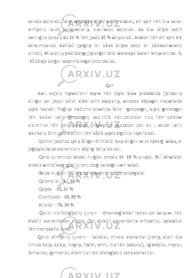 xanada saqlanadı. İshki sekretsiya shiyki zatları atseton, etil spirt hám duz benen ximiyalıq usılda konservalanıp, buzılıwdan saqlanadı. As duzı shiyki zattıń awırlıǵına qarap qısta 15 % hám jazda 30 % sarıplanadı. Atseton hám etil spirt 1:1 salıstırmasında isletiledi (yaǵnıy bir bólek shiyka zatqa bir bólekkonservant alınadı). Muzlatılıp yashiklerge jaylanǵan ishki sekretsiya bezleri temperaturası -6, -10 dáreje bolǵan izotermik vagonlarda tasıladı. Qan Awıl xojalıq haywanların soyıw hám qayta islew processinde jiynastırıp alınǵan qan joqarı bahalı sheki onim esaplanıp, sanaatda kóplegen maqsetlerde qayta islenedi. Yaǵnıy: medicina tarawinde ferro - gemotogen, suyıq gemotogen hám balalar ushın gemotogen; azıq-túlik mahulotlartdan tınıq hám qaralaw albuminlar hám qanlı kolbasa ; haywanlar azıqasidan qan onı ; sanaat ushın texnikalıq ónim qara albumin hám kóbik payda etgichlar tayarlanadı. Qannan joqarıda aytıp ótilgen ónimlerdi islep shıǵarılıwına tiykarǵı sebep, ol jaǵdayda belok elementların kópligi bolıp tabıladı. Qandı quramında beloktı muǵdarı ortasha 16 -18 % quraydı. Bul kórsetkish ortasha semizliktegi gósh quramındaǵı belokǵa tuwrı keledi. Belok muǵdarı túrli sharba haywanlarında tómendegishe: Qaramallar - 17, 99 % Qo&#39;yda - 16, 37 % Cho&#39;chqada - 18, 88 % Atlarda - 23, 36 % Qandı morfologiyalıq quram - tómendegilerden ibarat: qan sarısuwı hám shakilli elementlerden e&#39;borat. Qan shakilli elementlerine eritrositlar, leykositlar hám trombositlar kiredi. Qandı ximiyalıq quramı - beloklar, mineral elementlar (natriy, xlorli duz túrinde kaliy, kalsiy, magniy, fosfor, temir, mıs hám basqalar), uglevodlar, maylar, fermentler, garmonlar, vitaminlar hám biologiyalıq aktiv elementlar. 