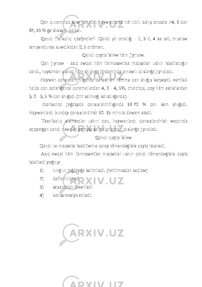  Qan quramında suw hár túrlı haywanlarda hár túrlı bolıp ortasha 74, 9 dan 82, 16 % ge shekem boladı. Qandı fizikalıq qásiyetleri - Qandı ph ortalıǵı - 7, 3-7, 4 ke teń, muzlaw temperaturası suwdıkidan 0, 5 o tómen. Qandı qayta islew hám jıynaw. Qan jıynaw - azıq awqat hám farmosevtika maqsetler ushın isletiletuǵın qandı, naysimon pıshaq hám shlanga járdeminde arnawlı ıdıslarǵa jıynaladı. Haywan qansızlantirilganda denesinen hámme qan shıǵıp ketpeydi. vertikal halda qan oqizilganda qaramallardan 4, 0 - 4, 5%, cho&#39;chqa, qoy hám eshkilerden 3, 0 - 3, 5 % qan shıǵadı (tiri salmaǵı salıstırǵanda). Gorizantal jaǵdayda qansızlantirilganda 18-20 % qan kem shıǵadı. Haywanlardı bunday qansızlantirish 10 -15 minuta dawam etedi. Texnikalıq elementlar ushın qan, haywanlardı qansızlantirish waqtında oqayotgan qandı nawalar yamasa salmalar arqalı ıdıslarǵa jıynaladı. Qandı qayta islew Qandı ne maqsette isletiliwine qaray tómendegishe qayta islenedi. Azıq-awqat hám farmasevtika maqsetler ushın qandı tómendegishe qayta isletiledi yaǵnıy: 1) turg&#39;un jaǵdayǵa keltiriledi. (ivitilmasdan saqlaw) 2) defibrinlanadi 3) separatdan ótkeriledi 4) konservasiya etiledi. 