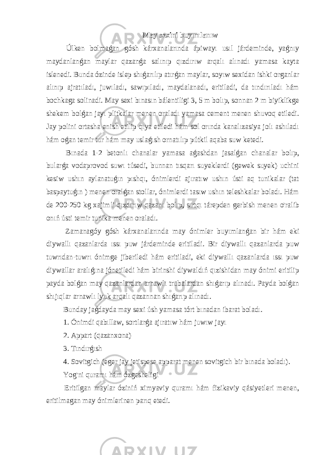 May sexini buyımlanıw Úlken bolmaǵan gósh kárxanalarında ápiwayı usıl járdeminde, yaǵnıy maydanlanǵan maylar qazanǵa salınıp qızdırıw arqalı alınadı yamasa kayta islenedi. Bunda ózinde islep shıǵarılıp atırǵan maylar, soyıw sexidan ishki organlar alınıp ajratıladı, juwıladı, sawıpıladı, maydalanadı, eritiladi, da tındırıladı hám bochkaga solinadi. May sexi bınasın bálentiligi 3, 5 m bolıp, sonnan 2 m biyiklikge shekem bolǵan jayı plitkalar menen oraladı yamasa cement menen shuvoq etiledi. Jay polini ortasha enish etilip qıya etiledi hám sol orında kanalızasiya jolı ashıladı hám oǵan temir tur hám may uslaǵısh ornatılıp pútkil aqaba suw ketedi. Bınada 1-2 betonlı chanalar yamasa aǵashdan jasalǵan chanalar bolıp, bularǵa vodaprovod suwı túsedi, bunnan tısqarı suyeklerdi (gewek suyek) uchini kesiw ushın aylanatuǵın pıshqı, ónimlerdi ajıratıw ushın ústi aq tunikalar (tat baspaytuǵın ) menen oralǵan stollar, ónimlerdi tasıw ushın teleshkalar boladı. Hám de 200-250 kg xajimli qızdırıw qazanı bolıp, sırtqı tárepden gerbish menen o&#39;ralib onıń ústi temir tunika menen oraladı. Zamanagóy gósh kárxanalarında may ónimler buyımlanǵan bir hám eki diywallı qazanlarda ıssı puw járdeminde eritiladi. Bir diywallı qazanlarda puw tuwrıdan-tuwrı ónimge jiberiledi hám eritiladi, eki diywallı qazanlarda ıssı puw diywallar aralıǵına jónetiledi hám birinshi diywaldıń qızishidan may ónimi eritilip payda bolǵan may qazanlardan arnawlı trubalardan shıǵarıp alınadı. Payda bolǵan shıjıqlar arnawlı lyuk arqalı qazannan shıǵarıp alınadı. Bunday jaǵdayda may sexi úsh yamasa tórt bınadan ibarat boladı. 1. Ónimdi qabıllaw, sortlarǵa ajıratıw hám juwıw jayı 2. Appart (qazanxona) 3. Tındırǵısh 4. Sovitgich (eger jay jetispese apparat menen sovitgich bir bınada boladı). Yog&#39;ni quramı hám ózgesheligi Eritilgan maylar óziniń ximyaviy quramı hám fizikaviy qásiyetleri menen, eritilmagan may ónimlerinen parıq etedi. 