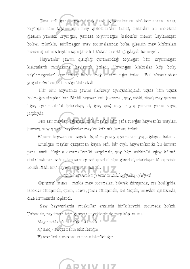  Taza eritilgan haywan mayı úsh gliseridlardan shólkemlesken bolıp, to&#39;yingan hám to&#39;yinmagan may qislotalaridan ibarat, usılardan bir molekula glesirin yamasa to&#39;yingan, yamasa to&#39;yinmagan kislotalar menen baylanısqan bolıwı múmkin, eritilmagan may toqımalarında bolsa glesirin may kislotaları menen ajıralmas baylanısqan jáne bul kislotalar erkin jaǵdayda bolmaydı. Haywanlar jawını qısıqlıǵı quramındaǵı to&#39;yingan hám to&#39;yinmagan kislotalardı muǵdarına baylanıslı boladı. To&#39;yingan kislotalar kóp bolıp to&#39;yinmaganlari kem bolsa, bunda may quramı tıǵız boladı. Bul kórsetkishler yog&#39;ni eriw tempraturasiga tásir etedi. Hár túrlı haywanlar jawını fizikaviy ayrıqshalıqlardı uqsas hám uqsas bolmaǵan tárepleri bar. Bir hil haywanlardı (qaramal, qoy, eshki, túye) may quramı tıǵız, ayırımlariniki (cho&#39;chqa, at, ǵaz, qus) mayı suyıq yamasa yarım suyıq jaǵdayda. Teri astı mayları tıǵızraq, ishki maylar hám jańa tuwǵan haywanlar mayları jumsaq, suwıq qanlı haywanlar mayları kóbirek jumsaq boladı. Hámme haywanlardı suyek iligini mayı suyıq yamasa suyıq jaǵdayda boladı. Eritilgan maylar qatqannan keyin reńi hár qıylı haywanlarniki bir-birinen parıq etedi. Yaǵnıy qaramallarniki sarg&#39;imtir, qoy hám eshkiniki aǵıw kúlreń, otniki ash sarı reńde, tap sonday reń qusniki hám g&#39;ozniki, cho&#39;chqaniki aq reńde boladı. Xidi túrli haywanlarǵa tán boladı. Túrli haywanlar jawını morfologiyalıq qásiyeti Qaramal mayı - molda may toqımaları búyrek átirapında, tos boslig&#39;ida, ishekler átirapında, qarın, bawır, júrek átirapında, teri tagida, urıwdon qaltasında, dize bo&#39;rmasida toplandı. Saw haywanlarda muskullar arasında biriktiruvchi toqımada boladı. To&#39;yoqda, naysimon hám g&#39;ovvak suyeklerde de may kóp boladı. May sheki onimsi ekige bólinedi: A) azıq - awqat ushın isletiletuǵın B) texnikalıq maxsadlar ushın isletiletuǵın. 