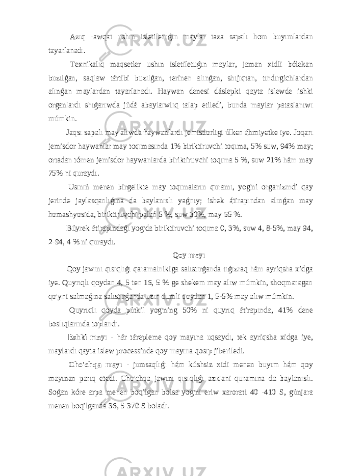  Azıq -awqat ushın isletiletuǵın maylar taza sapalı hom buyımlardan tayarlanadı. Texnikalıq maqsetler ushın isletiletuǵın maylar, jaman xidli bólekan buzılǵan, saqlaw tártibi buzılǵan, terinen alınǵan, shıjıqtan, tındırgichlardan alınǵan maylardan tayarlanadı. Haywan denesi dáslepki qayta islewde ishki organlardı shıǵarıwda júdá abaylaıwlıq talap etiledi, bunda maylar pataslanıwı múmkin. Jaqsı sapalı may alıwda haywanlardı jemisdorligi úlken áhmiyetke iye. Joqarı jemisdor haywanlar may toqımasında 1% biriktiruvchi toqıma, 5% suw, 94% may; ortadan tómen jemisdor haywanlarda biriktiruvchi toqıma 5 %, suw 21% hám may 75% ni quraydı. Usınıń menen birgelikte may toqımaların quramı, yog&#39;ni organizmdi qay jerinde jaylasqanlıǵına da baylanıslı yaǵnıy; ishek átirapından alınǵan may homashyosida, biriktiruvchi palań 5 %, suw 30%, may 65 %. Búyrek átirapındaǵı yog&#39;da biriktiruvchi toqıma 0, 3%, suw 4, 8-5%, may 94, 2-94, 4 % ni quraydı. Qoy mayı Qoy jawını qısıqlıǵı qaramalnikiga salıstırǵanda tıǵızraq hám ayriqsha xidga iye. Quyrıqlı qoydan 4, 5 ten 16, 5 % ge shekem may alıw múmkin, shoqmaragan qo&#39;yni salmaǵına salıstırǵanda uzın dumli qoydan 1, 5-5% may alıw múmkin. Quyrıqlı qoyda pútkil yog&#39;ning 50% ni quyrıq átirapında, 41% dene boslıqlarında toplandı. Eshki mayı - hár tárepleme qoy mayına uqsaydı, tek ayriqsha xidga iye, maylardı qayta islew processinde qoy mayına qosıp jiberiledi. Cho&#39;chqa mayı - jumsaqlıǵı hám kúshsiz xidi menen buyım hám qoy mayınan parıq etedi. Cho&#39;chqa jawını qısıqlıǵı azıqani quramına da baylanıslı. Soǵan kóre arpa menen boqilgan bolsa yog&#39;ni eriw xarorati 40 -410 S, gúnjara menen boqilganda 36, 5-370 S boladı. 