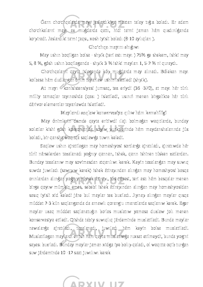  Ǵarrı cho&#39;chqalarda mayı jaslardıkiga nibatan talay tıǵız boladı. Er adam cho&#39;chkalarni mayı az muǵdarda qattı, hidi ta&#39;mi jaman hám qızdırılǵanda ko&#39;piradi. Jaslardıki ta&#39;mi jaqsı, xosh iyisli boladı (8-10 aylıqları ). Cho&#39;chqa mayını shıǵıwı May ushın boqilgan bolsa - shpik (teri astı mayı ) 25% ge shekem, ishki may 5, 8 %, gósh ushın boqilaganda - shpik 3 % ishki mayları 1, 5-2 % ni quraydı. Cho&#39;chqalarni qayta islegende kóp muǵdarda may alınadı. Bólekan mayı kolbasa hám dudlangan ónim tayarlaw ushın isletiledi (shpik). At mayı - konisistensiyasi jumsaq, tez eriydi (36 -370), at mayı hár túrlı milliy tamaqlar tayınashda (qazı ) isletiledi, usınıń menen birgelikte hár túrlı dárivor elementlar tayarlawda isletiledi. Maylardı saqlaw konservasiya qılıw hám kemshiligi May ónimlerin demde qayta eritiwdi ılajı bolmaǵan waqıtlarda, bunday xolatlar kishi gósh korxonlarida, soyıw punktlerinde hám maydanshalarında júz boladı, bir qansha waqıtqa saqlawǵa tuwrı keledi. Saqlaw ushın ajratilagan may homashyosi sortlarǵa ajratıladı, ajıratıwda hár túrli nárselerden tazalanadı yaǵnıy qannan, ishek, qarın ishinen túsken zatlardan. Bunday tazalanıw may sovimasdan atqarılıwı kerek. Keyin tazalanǵan may suwıq suwda juwıladı (sawıpıw kerek) ishek átirapından alınǵan may homashyosi basqa orınlardan alınǵan yaǵnıy búyrek átirapı, tós qápesi, teri astı hám basqalar menen birge qoyıw múmkin emes, sebebi ishek átirapından alınǵan may homashyosidan sasıq iyisli xid keledi jáne bul maylar tez buz&#39;ladı. Jıynap alınǵan maylar qısqa múddet 2-3 kún saqlanganda da arnawlı qorang&#39;u ımaratlarda saqlanıw kerek. Eger maylar uzaq múddet saqlanatuǵın bo&#39;las muzlatıw yamasa duzlaw jolı menen konservasiya etiledi. Qishda tabiy suwıqlıq járdeminde muzlatiladi. Bunda maylar nawalarǵa ajratıladı, tazalanadı, juwıladı hám keyin bolsa muzlatiladi. Muzlatilagan maylardı eritsh hám qayta muzlatıwǵa ruxsat etilmeydi, bunda yog&#39;ni sapası buz&#39;ladı. Bunday maylar jaman xidga iye bolıp qaladı, ol waqıtta oqib turǵan suw járdeminde 10 -12 saat juwılıwı kerek 