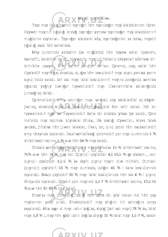 Maydı qayta islew. Taza may úsh glitserinli toyınǵan hám toyınbaǵan may kislotalarınan ibarat. Haywan mayınıń tıǵızlıǵı ondaǵı toyınǵan yamasa toyınbaǵan may kislotalarınıń muǵdarına baylanıslı. Toyınǵan kislotalar kóp, toyınbaǵanları az bolsa, maydıń tıǵızlıǵı asadı hám kerisinshe. May quramında xolestirin (az muǵdarda) hám boyaw zatlar lipoxrom, ksantofill, karotinler boladı. Haywanlar mayınıń fizikalıq qásiyetleri kóbinese bir- birinikine uqsaydı, biraq ayırım parıqları da bar. Qaramal, qoy, eshki hám túyelerdiń mayı tıǵız; shoshqa, at, ǵaz hám tawıqlardıń mayı suyıq yamasa yarım suyıq halda boladı. teri astı mayı ishki boslıqlarınıń mayına qaraǵanda kemirek tıǵızıraq yaǵnıy tuwılǵan haywanlardıń mayı úlkenlerinikine salıstırǵanda jumsaǵıraq boladı. Qaramallardıń eritip qatırılǵan mayı sarǵısh, qoy eshkilerdiki aq-kógish- jasılraq, shoshqanıki aq, at, tawıq hám ǵazlardıki Sarı reńli boladı. Hár bir haywanlardıń mayı sol haywanlardıń ózine tán kúshsiz iyiske iye boladı. Qara mallarda may toqıması búyrekler átirapı, tós boslıǵı diywalları, shava ishek perdesi, jińishke hám juwan ishekler, úlken, tor, qırıq qatlar hám asqazanlardıń sırtqı tárepinde toplanadı. Joqarısemizliktegi qaramaldıń qan mayı quramında 1 % biriktiriwshi toqıma, 5 % suw hám 94 % may boladı. Ortasha semizliktegi maldıń qam mayında bolsa 15 % biriktiriwshi tokıma, 21% suw hám 74 % may bar. Quyrıqlı qoylardan 4,5-16,5 % ge shekem , uzın quyrıqlı qoylardan 1,5-5 % ke deyin quyrıq mayın alıw múmkin. Dumbalı (quyrıqlı) qoylardıń 59 % mayı dumbada, qalǵan 41 % i dene boslıqlarında toplanadı. Basqa qoylardıń 96 % mayı ishki boslıqlarında hám tek 4 % i quyrıq átirapında toplanadı. Qoydıń qam mayında 1,5-2 % biriktiriwshi toqıma, 10,5-11 % suw hám 87-88 % may boladı. Shoshka mayı jumsaqlıǵı, aqlıǵı hám ózine tán iyisi menen mal hám qoy maylarınan parıq qıladı. Shoshqalardıń may shıǵımı tiri salmaǵına qarap esaplanadı. Mıs: eger ol mayı ushın baǵılsa, shpigi (teri astı mayı) 28 % ke, ishki mayı 5,8 % i, may hám gósh ushın baǵılsa shpigi 11 % ishki mayı 1,5-2 %, bekon 