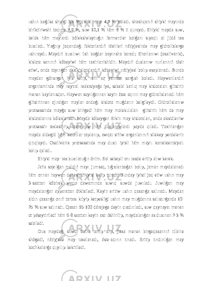 ushın baǵılsa shpigi 3,5 %, ishki mayı 4,2 % boladı. shoshqanıń shiyki mayında biriktiriwshi toqıma 8,9 %, suw 10,1 % hám 8 % ti quraydı. Shiyki mayda suw, belok hám maylardı bóleksheleytuǵın fermentler bolǵanı sıyaqlı ol júdá tez buzıladı. Yaǵnıy joqarıdaǵı faktorlardıń tásirleri nátiyjesinde may gidrolizlerge ushıraydı. Maydıń buzılıwı úsh baǵdar boyınsha baradı; Shorlanıwı (osalivanie), kislota sanınıń kóbeyiwi hám taxirlanishidir. Maydıń duzlanıw nurlarınıń tásir etiwi, onda toyınǵan oksikislotalardıń kóbeyiwi nátiyjesi bolıp esaplanadı. Bunda maydan gónergen iyis kelip, reńi aq yamasa sarǵısh boladı. Haywanlardıń organizminde may neytral reaktsiyaǵa iye, sebebi barlıq may kislotaları glitsirin menen baylanısqan. Haywan soyılǵannan keyin áste-aqırın may gidrolizlanadı hám glitsirinnen ajıralǵan maylar ondaǵı kislota muǵdarın belgileydi. Gidrolizlanıw protsessinde mayǵa suw birigedi hám may molekulaları glitsirin hám de may kislotalarına bóleklenedi. Mayda kóbeygen Erkin may kislotaları, onda oksidleniw protsessin tezlestirip, taxirlanıw hám duzlanıwlardı payda qıladı. Taxirlanǵan mayda aldegid hám ketonlar toplanıp, awqat sińiw organlarınıń silekey perdelerin qıtıqlaydı. Osalivanie protsessinde may duzlı iyisli hám maylı konsistentsiyalı bolıp qaladı. Shiyki may- tez buzılatuǵın ónim. Sol sebepli onı tezde eritip alıw kerek. Jańa soyılǵan maldıń mayı jumsaq, tıǵızlanbaǵan bolıp, jaman maydalanadı hám onnan haywan denesiniń iyisi kelip turadı. Bunday iyisti joq etiw ushın may 3-saattan kóbirek waqıt dawamında suwıq suwda juwıladı. Juwılǵan may maydalanǵan apparattan ótkiziledi. Keyin eritiw ushın qazanǵa salınadı. Maydan aldın qazanǵa onıń tortası kúyip ketpesligi ushın may muǵdarına salıstırǵanda 10- 25 % suw salınadı. Qazan 95-100 dárejege deyin qızdırıladı, suw qaynayaı menen ot páseytiriledi hám 6-8 saattan keyin astı óshirilip, maydalanǵan as duzınan 2-3 % sebiledi. Duz maydaǵı suwdı ózine tartıp alıp, jizza menen birgeqazannıń túbine shógedi, nátiyjede may tazalanadı, áste-aqırın tınadı. Eritip tındırılǵan may bochkalarǵa quyılıp bekitiledi. 