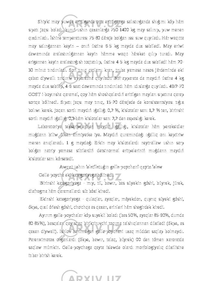 Shiyki may puwda eritilgende otta eritilgenge salıstırǵanda shıǵımı kóp hám sıpatı jaqsı boladı. bunıń ushın qazanlarǵa 750-1400 kg may salınıp, puw menen qızdırıladı. İshine temperaturası 75-80 dáreje bolǵan ıssı suw quyıladı. Hár waqıtta may salınǵannan keyin – onıń ústine 6-5 kg mayda duz sebiledi. May eriwi dawamında aralastırılǵannan keyin hámme waqıt háreket qılıp turadı. May erigennen keyin aralastırǵısh toqtatılıp, ústine 4-5 kg mayda duz sebiledi hám 20- 30 minut tındırıladı. Soń tınıq qatlamı kran, truba yamasa nasos járdeminde eki qabat diywallı tındırıw apparatına quyıladı. Bul apparata da maydıń ústine 4 kg mayda duz sebilip, 4-6 saat dawamında tındırıladı hám ıdıslarǵa quyıladı. 49/2-70 GOST i-boyınsha qaramal, qoy hám shoshqalardıń eritilgen mayları sıpatına qarap sortqa bólinedi. Sıpatı jaqsı may tınıq, 15-20 dárejede de konsistentsiyası tıǵız bolıwı kerek. joqarı sortlı maydıń ıǵallıǵı 0,2 %, kislotalar sanı 1,2 % ten, birinshi sortlı maydıń ıǵallıǵı 0,3 hám kislotalar sanı 2,2 den aspaslıǵı kerek. Laboratoriya tekseriwlerinen maydıń ıǵallıǵı, kislotalar hám peroksidler muǵdarın biliw úlken áhmiyetke iye. Maydıń quramındaǵı ıǵallıq onı keptiriw menen anıqlanadı. 1 g maydaǵı Erkin may kislotalardı neytrallaw ushın sarp bolǵan natriy yamasa siltilerdiń detsinormal eritpeleriniń muǵdarın maydıń kislotalar sanı kórsetedi. Awqat ushın isletiletuǵın gelle-poychani qayta islew Gelle-poycha eki kategoriyaga bólinedi. Birinshi kategoriyaga - mıy, til, bawır, bas súyekin góshi, búyrek, júrek, diafragma hám qaramallardı sút bózi kiredi. Ekinshi kategoriyaga - qulaqlar, ayaqlar, máyekdon, quyrıq súyeki góshi, ókpe, qızıl óńesh góshi, cho&#39;chqa as qazan, erinleri hám shegirdek kiredi. Ayırım gelle-poychalar kóp suyekli boladı (bas 50%, ayaqlar 85-90%, dumda 80-85%), basqaları qayısqaq biriktiruvchi toqıma talshıqlarınan dúziledi (ókpe, as qazan diywali). Ishlov berilmegen gelle-poychani uzaq múddet saqlap bolmaydı. Parenximotoz organlardı (ókpe, bawır, talaq, búyrek) 00 den tómen xaroratda saqlaw múmkin. Gelle-poychaga qayta islewde olardı morfologiyalıq dúzilisine itıbar birish kerek. 