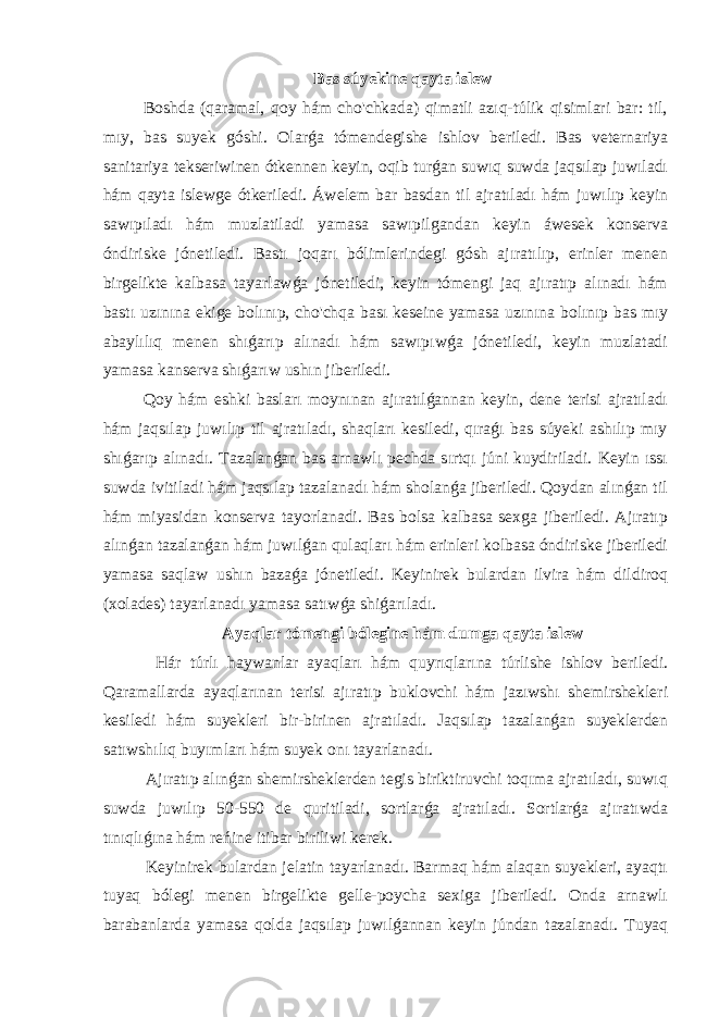 Bas súyekine qayta islew Boshda (qaramal, qoy hám cho&#39;chkada) qimatli azıq-túlik qisimlari bar: til, mıy, bas suyek góshi. Olarǵa tómendegishe ishlov beriledi. Bas veternariya sanitariya tekseriwinen ótkennen keyin, oqib turǵan suwıq suwda jaqsılap juwıladı hám qayta islewge ótkeriledi. Áwelem bar basdan til ajratıladı hám juwılıp keyin sawıpıladı hám muzlatiladi yamasa sawıpilgandan keyin áwesek konserva óndiriske jónetiledi. Bastı joqarı bólimlerindegi gósh ajıratılıp, erinler menen birgelikte kalbasa tayarlawǵa jónetiledi, keyin tómengi jaq ajıratıp alınadı hám bastı uzınına ekige bolınıp, cho&#39;chqa bası keseine yamasa uzınına bolınıp bas mıy abaylılıq menen shıǵarıp alınadı hám sawıpıwǵa jónetiledi, keyin muzlatadi yamasa kanserva shıǵarıw ushın jiberiledi. Qoy hám eshki basları moynınan ajıratılǵannan keyin, dene terisi ajratıladı hám jaqsılap juwılıp til ajratıladı, shaqları kesiledi, qıraǵı bas súyeki ashılıp mıy shıǵarıp alınadı. Tazalanǵan bas arnawlı pechda sırtqı júni kuydiriladi. Keyin ıssı suwda ivitiladi hám jaqsılap tazalanadı hám sholanǵa jiberiledi. Qoydan alınǵan til hám miyasidan konserva tayorlanadi. Bas bolsa kalbasa sexga jiberiledi. Ajıratıp alınǵan tazalanǵan hám juwılǵan qulaqları hám erinleri kolbasa óndiriske jiberiledi yamasa saqlaw ushın bazaǵa jónetiledi. Keyinirek bulardan ilvira hám dildiroq (xolades) tayarlanadı yamasa satıwǵa shiǵarıladı. Ayaqlar tómengi bólegine hám dumga qayta islew Hár túrlı haywanlar ayaqları hám quyrıqlarına túrlishe ishlov beriledi. Qaramallarda ayaqlarınan terisi ajıratıp buklovchi hám jazıwshı shemirshekleri kesiledi hám suyekleri bir-birinen ajratıladı. Jaqsılap tazalanǵan suyeklerden satıwshılıq buyımları hám suyek onı tayarlanadı. Ajıratıp alınǵan shemirsheklerden tegis biriktiruvchi toqıma ajratıladı, suwıq suwda juwılıp 50-550 de quritiladi, sortlarǵa ajratıladı. Sortlarǵa ajıratıwda tınıqlıǵına hám reńine itibar biriliwi kerek. Keyinirek bulardan jelatin tayarlanadı. Barmaq hám alaqan suyekleri, ayaqtı tuyaq bólegi menen birgelikte gelle-poycha sexiga jiberiledi. Onda arnawlı barabanlarda yamasa qolda jaqsılap juwılǵannan keyin júndan tazalanadı. Tuyaq 