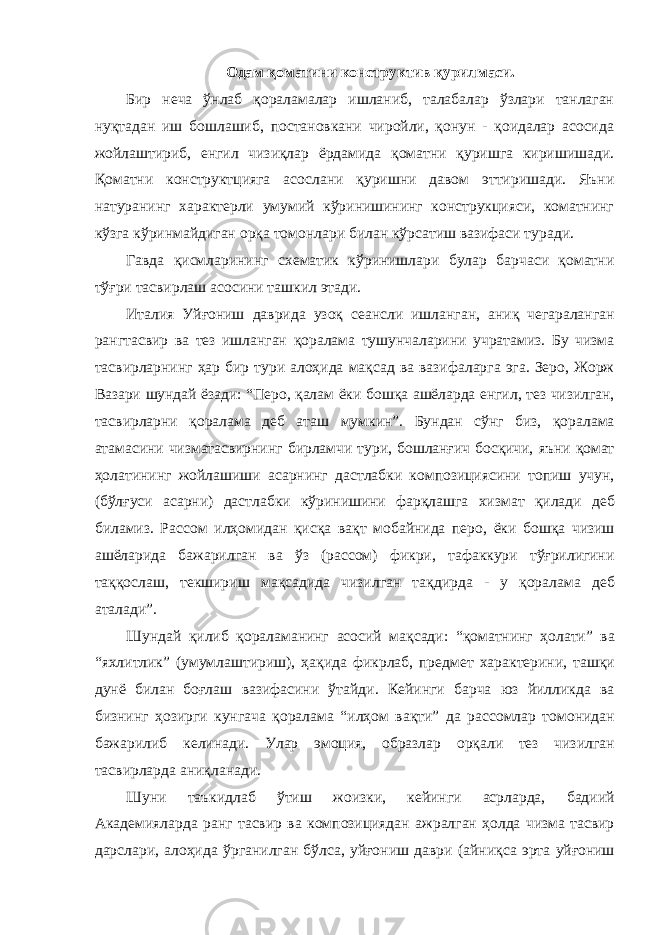 Одам қоматини конструктив қурилмаси. Бир неча ўнлаб қораламалар ишланиб, талабалар ўзлари танлаган нуқтадан иш бошлашиб, постановкани чиройли, қонун - қоидалар асосида жойлаштириб, енгил чизиқлар ёрдамида қоматни қуришга киришишади. Қоматни конструктцияга асослани қуришни давом эттиришади. Яъни натуранинг характерли умумий кўринишининг конструкцияси, коматнинг кўзга кўринмайдиган орқа томонлари билан кўрсатиш вазифаси туради. Гавда қисмларининг схематик кўринишлари булар барчаси қоматни тўғри тасвирлаш асосини ташкил этади. Италия Уйғониш даврида узоқ сеансли ишланган , аниқ чегараланган рангтасвир ва тез ишланган қоралама тушунчаларини учратамиз . Бу чизма тасвирларнинг ҳар бир тури алоҳида мақсад ва вазифаларга эга . Зеро , Жорж Вазари шундай ёзади : “ Перо , қалам ёки бошқа ашёларда енгил , тез чизилган , тасвирларни қоралама деб аташ мумкин ”. Бундан сўнг биз , қоралама атамасини чизматасвирнинг бирламчи тури , бошланғич босқичи , яъни қомат ҳолатининг жойлашиши асарнинг дастлабки композициясини топиш учун , ( бўлғуси асарни ) дастлабки кўринишини фарқлашга хизмат қилади деб биламиз . Рассом илҳомидан қисқа вақт мобайнида перо , ёки бошқа чизиш ашёларида бажарилган ва ўз ( рассом ) фикри , тафаккури тўғрилигини таққослаш , текшириш мақсадида чизилган тақдирда - у қоралама деб аталади ”. Шундай қилиб қораламанинг асосий мақсади : “ қоматнинг ҳолати ” ва “ яхлитлик ” ( умумлаштириш ), ҳақида фикрлаб , предмет характерини , ташқи дунё билан боғлаш вазифасини ўтайди . Кейинги барча юз йилликда ва бизнинг ҳозирги кунгача қоралама “ илҳом вақти ” да рассомлар томонидан бажарилиб келинади . Улар эмоция , образлар орқали тез чизилган тасвирларда аниқланади . Шуни таъкидлаб ўтиш жоизки , кейинги асрларда , бадиий Академияларда ранг тасвир ва композициядан ажралган ҳолда чизма тасвир дарслари , алоҳида ўрганилган бўлса , уйғониш даври ( айниқса эрта уйғониш 