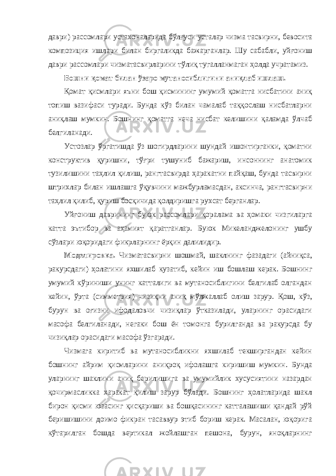 даври ) рассомлари устахоналарида бўлғуси усталар чизма тасвирни , бевосита композиция ишлари билан биргаликда бажарганлар . Шу сабабли , уйғониш даври рассомлари чизматасвирларини тўлиқ тугалланмаган ҳолда учратамиз . Бошни қомат билан ўзаро мутаносиблигини аниқлаб ишлаш. Қомат қисмлари яъни бош қисмининг умумий қоматга нисбатини аниқ топиш вазифаси туради. Бунда кўз билан чамалаб таққослаш нисбатларни аниқлаш мумкин. Бошнинг қоматга неча нисбат келишини қаламда ўлчаб белгиланади. Устозлар ўргатишда ўз шогирдларини шундай ишонтирганки, қоматни конструктив қуришни, тўғри тушуниб бажариш, инсоннинг анатомик тузилишини таҳлил қилиш, рангтасвирда ҳаракатни пайқаш, бунда тасвирни штрихлар билан ишлашга ўқувчини мажбурламасдан, аксинча, рангтасвирни таҳлил қилиб, қуриш босқичида қолдиришга рухсат берганлар. Уйғониш даврининг буюк рассомлари қоралама ва ҳомаки чизгиларга катта эътибор ва аҳамият қаратганлар. Буюк Микеланджелонинг ушбу сўзлари юқоридаги фикрларнинг ёрқин далилидир. Моделировка. Чизматасвирни шошмай, шаклнинг фазадаги (айниқса, ракурсдаги) ҳолатини яхшилаб кузатиб, кейин иш бошлаш керак. Бошнинг умумий кўриниши унинг катталиги ва мутаносиблигини белгилаб олгандан кейин, ўрта (симметрия) чизиқни аниқ мўлжаллаб олиш зарур. Қош, кўз, бурун ва оғизни ифодаловчи чизиқлар ўтказилади, уларнинг орасидаги масофа белгиланади, негаки бош ён томонга бурилганда ва ракурсда бу чизиқлар орасидаги масофа ўзгаради. Чизмага киритиб ва мутаносибликни яхшилаб текширгандан кейин бошнинг айрим қисмларини аниқроқ ифолашга киришиш мумкин. Бунда уларнинг шаклини аниқ берилишига ва умумийлик хусусиятини назардан қочирмасликка харакат қилиш зарур бўлади. Бошнинг ҳолатларида шакл бирон қисми юзасинг қисқариши ва бошқасининг катталашиши қандай рўй беришишини доимо фикран тасаввур этиб бориш керак. Масалан, юқорига кўтарилган бошда вертикал жойлашган пешона, бурун, яноқларнинг 