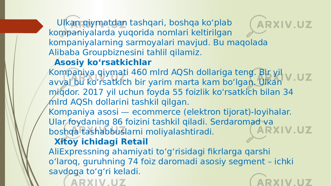  Ulkan qiymatdan tashqari, boshqa ko‘plab kompaniyalarda yuqorida nomlari keltirilgan kompaniyalarning sarmoyalari mavjud. Bu maqolada Alibaba Groupbiznesini tahlil qilamiz. Asosiy ko‘rsatkichlar Kompaniya qiymati 460 mlrd AQSh dollariga teng. Bir yil avval bu ko‘rsatkich bir yarim marta kam bo‘lgan. Ulkan miqdor. 2017 yil uchun foyda 55 foizlik ko‘rsatkich bilan 34 mlrd AQSh dollarini tashkil qilgan. Kompaniya asosi — ecommerce (elektron tijorat)-loyihalar. Ular foydaning 86 foizini tashkil qiladi. Serdaromad va boshqa tashabbuslarni moliyalashtiradi. Xitoy ichidagi Retail AliExpressning ahamiyati to‘g‘risidagi fikrlarga qarshi o‘laroq, guruhning 74 foiz daromadi asosiy segment – ichki savdoga to‘g‘ri keladi. 