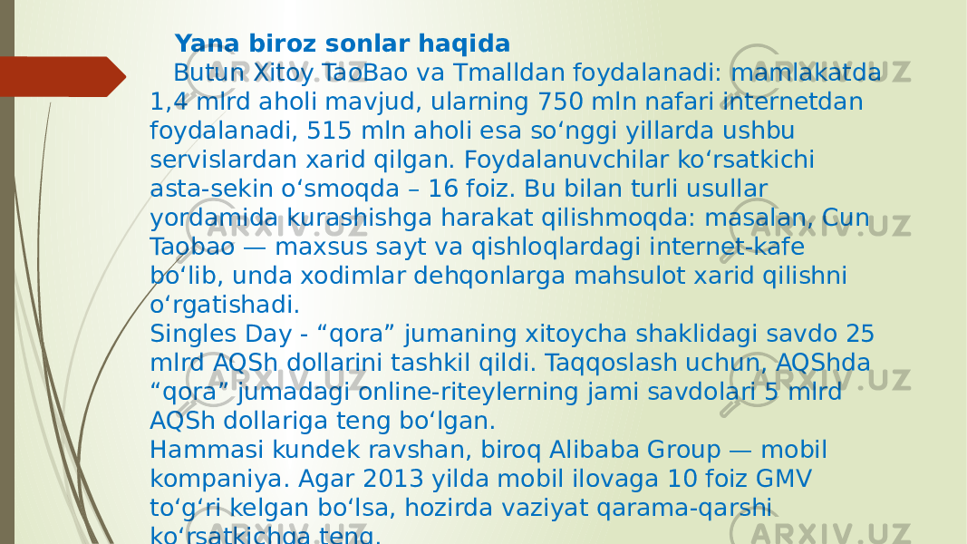  Yana biroz sonlar haqida Butun Xitoy TaoBao va Tmalldan foydalanadi: mamlakatda 1,4 mlrd aholi mavjud, ularning 750 mln nafari internetdan foydalanadi, 515 mln aholi esa so‘nggi yillarda ushbu servislardan xarid qilgan. Foydalanuvchilar ko‘rsatkichi asta-sekin o‘smoqda – 16 foiz. Bu bilan turli usullar yordamida kurashishga harakat qilishmoqda: masalan, Cun Taobao — maxsus sayt va qishloqlardagi internet-kafe bo‘lib, unda xodimlar dehqonlarga mahsulot xarid qilishni o‘rgatishadi. Singles Day - “qora” jumaning xitoycha shaklidagi savdo 25 mlrd AQSh dollarini tashkil qildi. Taqqoslash uchun, AQShda “qora” jumadagi online-riteylerning jami savdolari 5 mlrd AQSh dollariga teng bo‘lgan. Hammasi kundek ravshan, biroq Alibaba Group — mobil kompaniya. Agar 2013 yilda mobil ilovaga 10 foiz GMV to‘g‘ri kelgan bo‘lsa, hozirda vaziyat qarama-qarshi ko‘rsatkichga teng. 