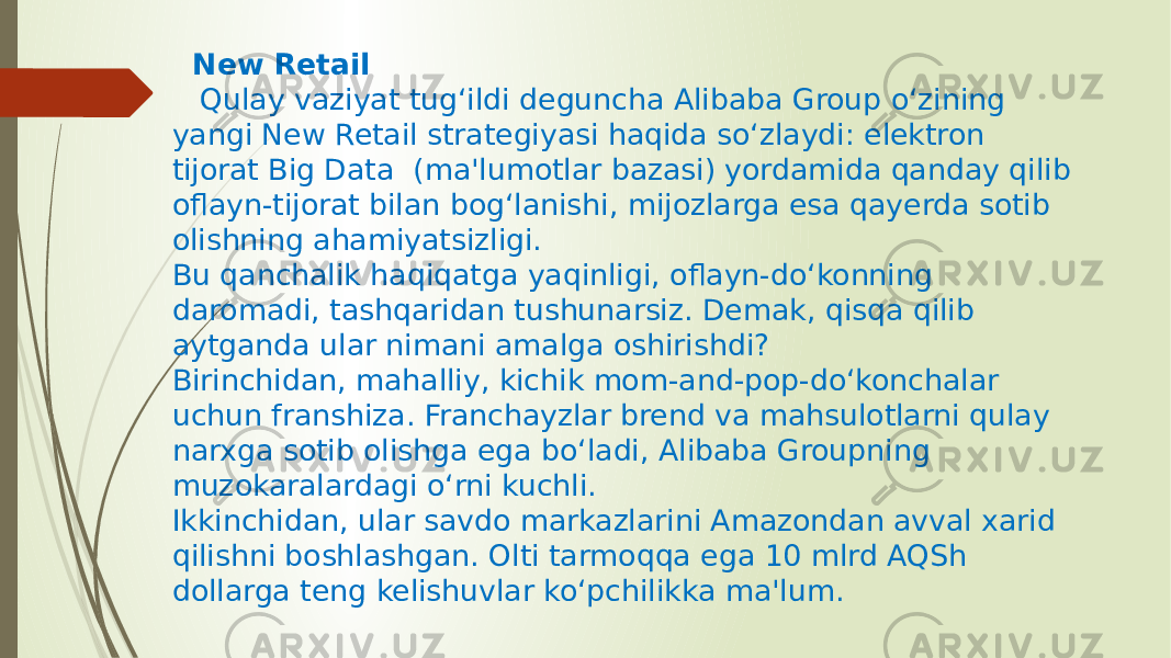  New Retail Qulay vaziyat tug‘ildi deguncha Alibaba Group o‘zining yangi New Retail strategiyasi haqida so‘zlaydi: elektron tijorat Big Data  (ma&#39;lumotlar bazasi) yordamida qanday qilib oflayn-tijorat bilan bog‘lanishi, mijozlarga esa qayerda sotib olishning ahamiyatsizligi. Bu qanchalik haqiqatga yaqinligi, oflayn-do‘konning daromadi, tashqaridan tushunarsiz. Demak, qisqa qilib aytganda ular nimani amalga oshirishdi? Birinchidan, mahalliy, kichik mom-and-pop-do‘konchalar uchun franshiza. Franchayzlar brend va mahsulotlarni qulay narxga sotib olishga ega bo‘ladi, Alibaba Groupning muzokaralardagi o‘rni kuchli. Ikkinchidan, ular savdo markazlarini Amazondan avval xarid qilishni boshlashgan. Olti tarmoqqa ega 10 mlrd AQSh dollarga teng kelishuvlar ko‘pchilikka ma&#39;lum. 