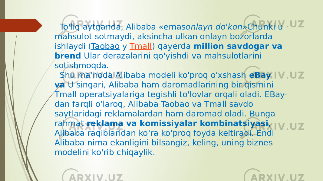  To&#39;liq aytganda, Alibaba «emas onlayn do&#39;kon »Chunki u mahsulot sotmaydi, aksincha ulkan onlayn bozorlarda ishlaydi ( Taobao  y  Tmall ) qayerda  million savdogar va brend  Ular derazalarini qo&#39;yishdi va mahsulotlarini sotishmoqda. Shu ma&#39;noda Alibaba modeli ko&#39;proq o&#39;xshash  eBay va  U singari, Alibaba ham daromadlarining bir qismini Tmall operatsiyalariga tegishli to&#39;lovlar orqali oladi. EBay- dan farqli o&#39;laroq, Alibaba Taobao va Tmall savdo saytlaridagi reklamalardan ham daromad oladi. Bunga rahmat  reklama va komissiyalar kombinatsiyasi , Alibaba raqiblaridan ko&#39;ra ko&#39;proq foyda keltiradi. Endi Alibaba nima ekanligini bilsangiz, keling, uning biznes modelini ko&#39;rib chiqaylik. 