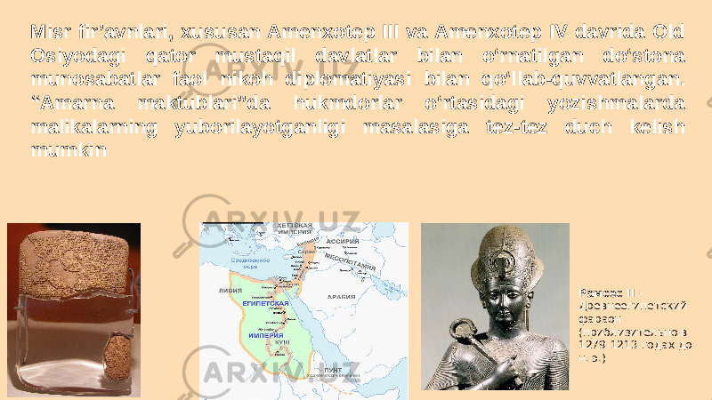 Рамcес II - Древнеегипетский фараон (приблизительно в 1279-1213 годах до н. э.)Misr fir’avnlari, xususan Amenxotep III va Amenxotep IV davrida Old Osiyodagi qator mustaqil davlatlar bilan o‘rnatilgan do‘stona munosabatlar faol nikoh diplomatiyasi bilan qo‘llab-quvvatlangan. “Amarna maktublari”da hukmdorlar o‘rtasidagi yozishmalarda malikalarning yuborilayotganligi masalasiga tez-tez duch kelish mumkin 