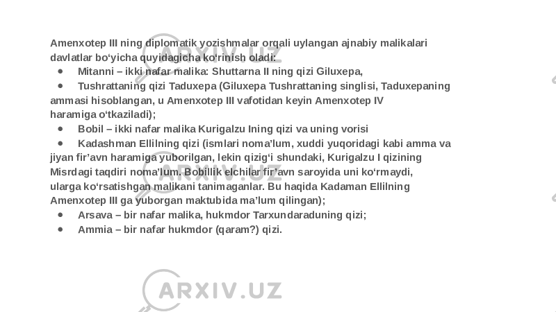 Amenxotep III ning diplomatik yozishmalar orqali uylangan ajnabiy malikalari davlatlar bo‘yicha quyidagicha ko‘rinish oladi: ● Mitanni – ikki nafar malika: Shuttarna II ning qizi Giluxepa, ● Tushrattaning qizi Taduxepa (Giluxepa Tushrattaning singlisi, Taduxepaning ammasi hisoblangan, u Amenxotep III vafotidan keyin Amenxotep IV haramiga o‘tkaziladi); ● Bobil – ikki nafar malika Kurigalzu Ining qizi va uning vorisi ● Kadashman Ellilning qizi (ismlari noma’lum, xuddi yuqoridagi kabi amma va jiyan fir’avn haramiga yuborilgan, lekin qizig‘i shundaki, Kurigalzu I qizining Misrdagi taqdiri noma’lum. Bobillik elchilar fir’avn saroyida uni ko‘rmaydi, ularga ko‘rsatishgan malikani tanimaganlar. Bu haqida Kadaman Ellilning Amenxotep III ga yuborgan maktubida ma’lum qilingan); ● Arsava – bir nafar malika, hukmdor Tarxundaraduning qizi; ● Ammia – bir nafar hukmdor (qaram?) qizi. 