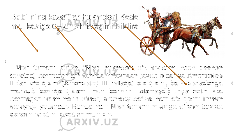 Bobilning kassitlar hukmdori Kadashman-Ellil Misr malikasiga uylanish istagini bildiradi. ) - Misr tomoni bo‘lsa “Misr hukmdori o‘z qizlarini hech qachon (chetga) bermaganlar” tarzida fir’avndan javob oladi va Amenxotep IIIdan o‘z qizini (Amenxotep III nafaqat o‘z qizini, balki xonadonga mansub boshqa qizlarni ham berishni istamaydi) unga xotinlikka bermaganlikdan nolib o‘tadi, shunday bo‘lsa ham o‘z qizini fir’avn saroyiga yuboradi. Bunda ham Misr tomoni nikohga o‘lpon tarzida qarash holatini kuzatish mumkin. 