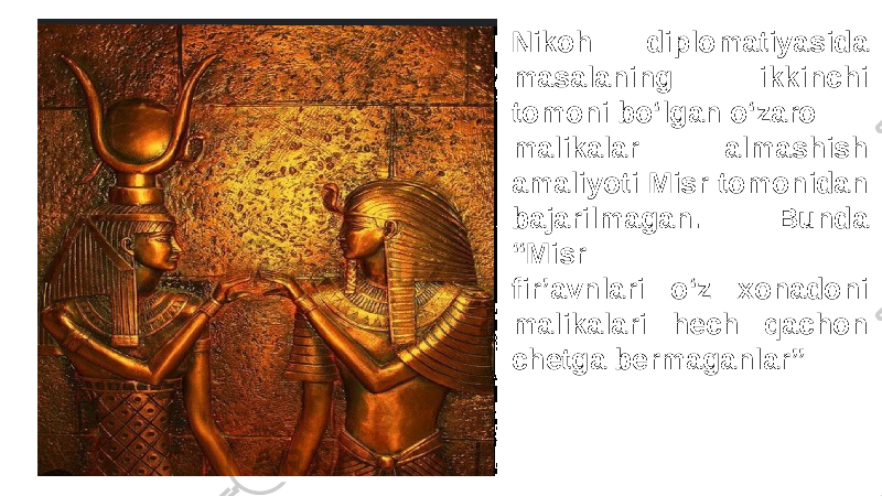 Nikoh diplomatiyasida masalaning ikkinchi tomoni bo‘lgan o‘zaro malikalar almashish amaliyoti Misr tomonidan bajarilmagan. Bunda “Misr fir’avnlari o‘z xonadoni malikalari hech qachon chetga bermaganlar” 