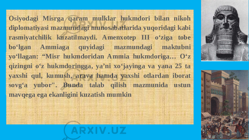 Osiyodagi Misrga qaram mulklar hukmdori bilan nikoh diplomatiyasi mazmundagi munosabatlarida yuqoridagi kabi rasmiyatchilik kuzatilmaydi. Amenxotep III o‘ziga tobe bo‘lgan Ammiaga quyidagi mazmundagi maktubni yo‘llagan: “Misr hukmdoridan Ammia hukmdoriga… O‘z qizingni o‘z hukmdoringga, ya’ni xo‘jayinga va yana 25 ta yaxshi qul, kumush, arava hamda yaxshi otlardan iborat sovg‘a yubor&#34;. Bunda talab qilish mazmunida ustun mavqega ega ekanligini kuzatish mumkin 