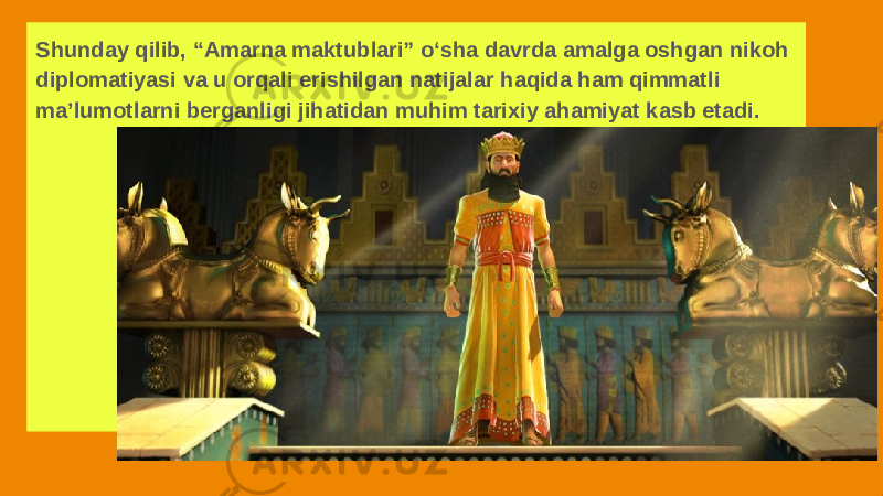 Shunday qilib, “Amarna maktublari” o‘sha davrda amalga oshgan nikoh diplomatiyasi va u orqali erishilgan natijalar haqida ham qimmatli ma’lumotlarni berganligi jihatidan muhim tarixiy ahamiyat kasb etadi. 