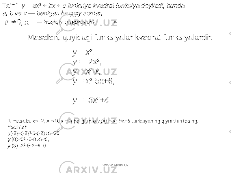 Ta&#39;rif: y = ax 2 + bx + c funksiya kvadrat funksiya deyiladi, bunda a, b va c — berilgan haqiqiy sonlar, x 0,  a — haqiqiy o&#39;zgaruvchi. Masalan, quyidagi funksiyalar kvadrat funksiyalardir: y = x 2 , y = -2x 2 , y = x 2 -x, y = x 2 -5x+6, y = -3x 2 +4 x. 1-masala. x=- 2, x = 0, x = 3 bo&#39;lganda y (x) = x 2 - 5x+6 funksiyaning qiymatini toping. Yechish: y(-2)=(-2) 2 -5-(-2)+6=20; y (0)=0 2 -5-0+6=6; y (3)=3 2 -5-3+6=0. WWW.ARXIV.UZ 