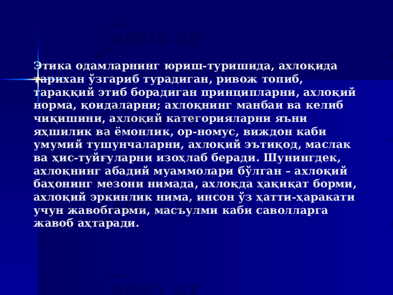 Этика одамларнинг юриш-туришида, ахлоқида тарихан ўзгариб турадиган, ривож топиб, тараққий этиб борадиган принципларни, ахлоқий норма, қоидаларни; ахлоқнинг манбаи ва келиб чиқишини, ахлоқий категорияларни яъни яҳшилик ва ёмонлик, ор-номус, виждон каби умумий тушунчаларни, ахлоқий эътиқод, маслак ва ҳис-туйғуларни изоҳлаб беради. Шунингдек, ахлоқнинг абадий муаммолари бўлган – ахлоқий баҳонинг мезони нимада, ахлоқда ҳақиқат борми, ахлоқий эркинлик нима, инсон ўз ҳатти-ҳаракати учун жавобгарми, масъулми каби саволларга жавоб аҳтаради. 