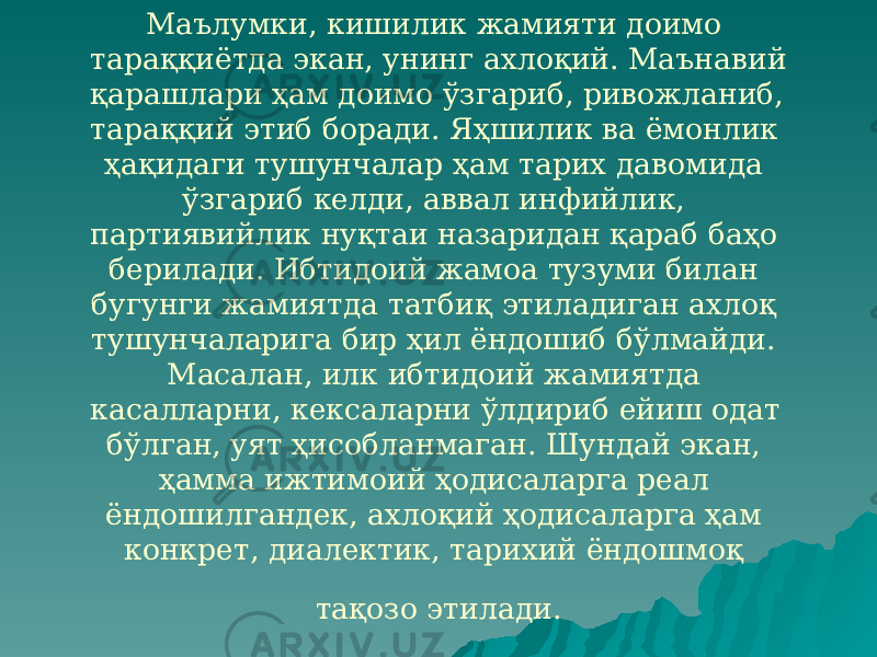 Маълумки, кишилик жамияти доимо тараққиётда экан, унинг ахлоқий. Маънавий қарашлари ҳам доимо ўзгариб, ривожланиб, тараққий этиб боради. Яҳшилик ва ёмонлик ҳақидаги тушунчалар ҳам тарих давомида ўзгариб келди, аввал инфийлик, партиявийлик нуқтаи назаридан қараб баҳо берилади. Ибтидоий жамоа тузуми билан бугунги жамиятда татбиқ этиладиган ахлоқ тушунчаларига бир ҳил ёндошиб бўлмайди. Масалан, илк ибтидоий жамиятда касалларни, кексаларни ўлдириб ейиш одат бўлган, уят ҳисобланмаган. Шундай экан, ҳамма ижтимоий ҳодисаларга реал ёндошилгандек, ахлоқий ҳодисаларга ҳам конкрет, диалектик, тарихий ёндошмоқ тақозо этилади. 