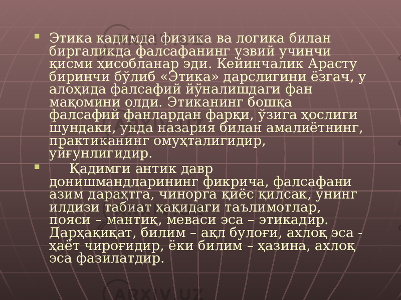  Этика қадимда физика ва логика билан биргаликда фалсафанинг узвий учинчи қисми ҳисобланар эди. Кейинчалик Арасту биринчи бўлиб «Этика» дарслигини ёзгач, у алоҳида фалсафий йўналишдаги фан мақомини олди. Этиканинг бошқа фалсафий фанлардан фарқи, ўзига ҳослиги шундаки, унда назария билан амалиётнинг, практиканинг омуҳталигидир, уйғунлигидир.  Қадимги антик давр донишмандларининг фикрича, фалсафани азим дараҳтга, чинорга қиёс қилсак, унинг илдизи табиат ҳақидаги таълимотлар, пояси – мантиқ, меваси эса – этикадир. Дарҳақиқат, билим – ақл булоғи, ахлоқ эса - ҳаёт чироғидир, ёки билим – ҳазина, ахлоқ эса фазилатдир. 