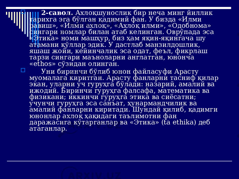  2-савол. Ахлоқшунослик бир неча минг йиллик тарихга эга бўлган қадимий фан. У бизда «Илми равиш», «Илми ахлоқ», «Ахлоқ илми», «Одобнома» сингари номлар билан атаб келинган. Оврўпада эса «Этика» номи машҳур, биз ҳам яқин-яқингача шу атамани қўллар эдик. У дастлаб манзилдошлик, яшаш жойи, кейинчалик эса одат, феъл, фикрлаш тарзи сингари маъноларни англатган, юнонча «ethos» сўзидан олинган.  Уни биринчи бўлиб юнон файласуфи Арасту муомалага киритган. Арасту фанларни тасниф қилар экан, уларни уч гуруҳга бўлади: назарий, амалий ва ижодий. Биринчи гуруҳга фалсафа, математика ва физикани; иккинчи гуруҳга этика ва сиёсатни; учунчи гуруҳга эса санъат, ҳунармандчилик ва амалий фанларни киритади. Шундай қилиб, қадимги юнонлар ахлоқ ҳақидаги таълимотни фан даражасига кўтарганлар ва «Этика» (ta ethika) деб атаганлар. 