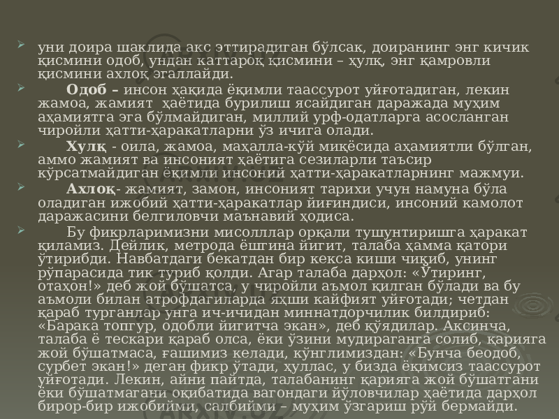  уни доира шаклида акс эттирадиган бўлсак, доиранинг энг кичик қисмини одоб, ундан каттароқ қисмини – ҳулқ, энг қамровли қисмини ахлоқ эгаллайди.  Одоб – инсон ҳақида ёқимли таассурот уйғотадиган, лекин жамоа, жамият ҳаётида бурилиш ясайдиган даражада муҳим аҳамиятга эга бўлмайдиган, миллий урф-одатларга асосланган чиройли ҳатти-ҳаракатларни ўз ичига олади.  Хулқ - оила, жамоа, маҳалла-кўй миқёсида аҳамиятли бўлган, аммо жамият ва инсоният ҳаётига сезиларли таъсир кўрсатмайдиган ёқимли инсоний ҳатти-ҳаракатларнинг мажмуи.  Ахлоқ - жамият, замон, инсоният тарихи учун намуна бўла оладиган ижобий ҳатти-ҳаракатлар йиғиндиси, инсоний камолот даражасини белгиловчи маънавий ҳодиса.  Бу фикрларимизни мисолллар орқали тушунтиришга ҳаракат қиламиз. Дейлик, метрода ёшгина йигит, талаба ҳамма қатори ўтирибди. Навбатдаги бекатдан бир кекса киши чиқиб, унинг рўпарасида тик туриб қолди. Агар талаба дарҳол: «Ўтиринг, отаҳон!» деб жой бўшатса, у чиройли аъмол қилган бўлади ва бу аъмоли билан атрофдагиларда яҳши кайфият уйғотади; четдан қараб турганлар унга ич-ичидан миннатдорчилик билдириб: «Барака топгур, одобли йигитча экан», деб қўядилар. Аксинча, талаба ё тескари қараб олса, ёки ўзини мудираганга солиб, қарияга жой бўшатмаса, ғашимиз келади, кўнглимиздан: «Бунча беодоб, сурбет экан!» деган фикр ўтади, ҳуллас, у бизда ёқимсиз таассурот уйғотади. Лекин, айни пайтда, талабанинг қарияга жой бўшатгани ёки бўшатмагани оқибатида вагондаги йўловчилар ҳаётида дарҳол бирор-бир ижобийми, салбийми – муҳим ўзгариш рўй бермайди. 