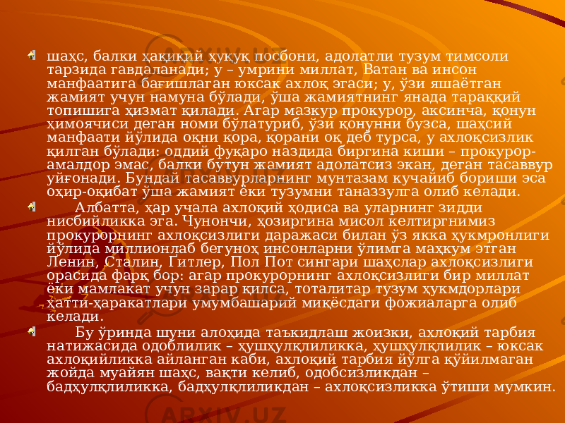 шаҳс, балки ҳақиқий ҳуқуқ посбони, адолатли тузум тимсоли тарзида гавдаланади; у – умрини миллат, Ватан ва инсон манфаатига бағишлаган юксак ахлоқ эгаси; у, ўзи яшаётган жамият учун намуна бўлади, ўша жамиятнинг янада тараққий топишига ҳизмат қилади. Агар мазкур прокурор, аксинча, қонун ҳимоячиси деган номи бўлатуриб, ўзи қонунни бузса, шаҳсий манфаати йўлида оқни қора, қорани оқ деб турса, у ахлоқсизлик қилган бўлади: оддий фуқаро наздида биргина киши – прокурор- амалдор эмас, балки бутун жамият адолатсиз экан, деган тасаввур уйғонади. Бундай тасаввурларнинг мунтазам кучайиб бориши эса оҳир-оқибат ўша жамият ёки тузумни таназзулга олиб келади. Албатта, ҳар учала ахлоқий ҳодиса ва уларнинг зидди нисбийликка эга. Чунончи, ҳозиргина мисол келтиргнимиз прокурорнинг ахлоқсизлиги даражаси билан ўз якка ҳукмронлиги йўлида миллионлаб бегуноҳ инсонларни ўлимга маҳкум этган Ленин, Сталин, Ґитлер, Пол Пот сингари шаҳслар ахлоқсизлиги орасида фарқ бор: агар прокурорнинг ахлоқсизлиги бир миллат ёки мамлакат учун зарар қилса, тоталитар тузум ҳукмдорлари ҳатти-ҳаракатлари умумбашарий миқёсдаги фожиаларга олиб келади. Бу ўринда шуни алоҳида таъкидлаш жоизки, ахлоқий тарбия натижасида одоблилик – ҳушҳулқлиликка, ҳушҳулқлилик – юксак ахлоқийликка айланган каби, ахлоқий тарбия йўлга қўйилмаган жойда муайян шаҳс, вақти келиб, одобсизликдан – бадҳулқлиликка, бадҳулқлиликдан – ахлоқсизликка ўтиши мумкин. 