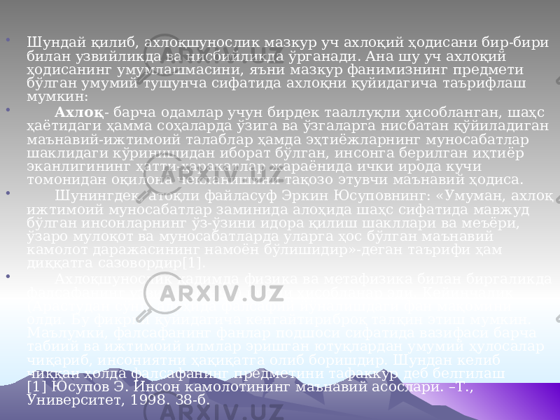 • Шундай қилиб, ахлоқшунослик мазкур уч ахлоқий ҳодисани бир-бири билан узвийликда ва нисбийликда ўрганади. Ана шу уч ахлоқий ҳодисанинг умумлашмасини, яъни мазкур фанимизнинг предмети бўлган умумий тушунча сифатида ахлоқни қуйидагича таърифлаш мумкин: • Ахлоқ - барча одамлар учун бирдек тааллуқли ҳисобланган, шаҳс ҳаётидаги ҳамма соҳаларда ўзига ва ўзгаларга нисбатан қўйиладиган маънавий-ижтимоий талаблар ҳамда эҳтиёжларнинг муносабатлар шаклидаги кўринишидан иборат бўлган, инсонга берилган иҳтиёр эканлигининг ҳатти-ҳаракатлар жараёнида ички ирода кучи томонидан оқилона чекланишини тақозо этувчи маънавий ҳодиса. • Шунингдек, атоқли файласуф Эркин Юсуповнинг: «Умуман, ахлоқ ижтимоий муносабатлар заминида алоҳида шаҳс сифатида мавжуд бўлган инсонларнинг ўз-ўзини идора қилиш шакллари ва меъёри, ўзаро мулоқот ва муносабатларда уларга ҳос бўлган маънавий камолот даражасининг намоён бўлишидир»-деган таърифи ҳам диққатга сазовордир[1]. • Ахлоқшунослик қадимда физика ва метафизика билан биргаликда фалсафанинг узвий (учинчи) қисми ҳисобланар эди. Кейинчалик (Арастудан сўнг) алоҳида фалсафий йўналишдаги фан мақомини олди. Бу фикрни қуйидагича кенгайтириброқ талқин этиш мумкин. Маълумки, фалсафанинг фанлар подшоси сифатида вазифаси барча табиий ва ижтимоий илмлар эришган ютуқлардан умумий ҳулосалар чиқариб, инсониятни ҳақиқатга олиб боришдир. Шундан келиб чиққан ҳолда фалсафанинг предметини тафаккур деб белгилаш [1] Юсупов Э. Инсон камолотининг маънавий асослари. –Т., Университет, 1998. 38-б. 