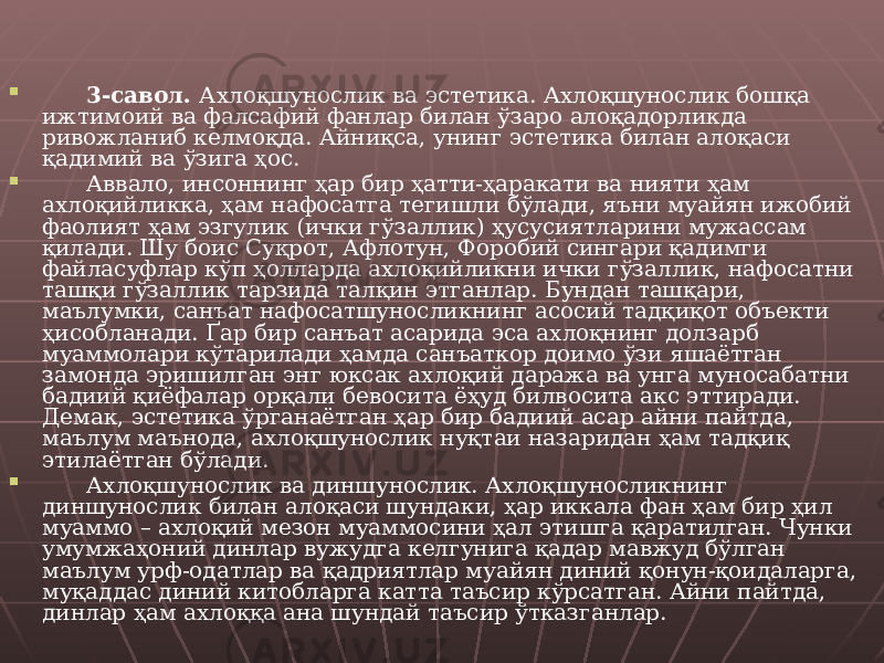  3-савол. Ахлоқшунослик ва эстетика. Ахлоқшунослик бошқа ижтимоий ва фалсафий фанлар билан ўзаро алоқадорликда ривожланиб келмоқда. Айниқса, унинг эстетика билан алоқаси қадимий ва ўзига ҳос.  Аввало, инсоннинг ҳар бир ҳатти-ҳаракати ва нияти ҳам ахлоқийликка, ҳам нафосатга тегишли бўлади, яъни муайян ижобий фаолият ҳам эзгулик (ички гўзаллик) ҳусусиятларини мужассам қилади. Шу боис Суқрот, Афлотун, Форобий сингари қадимги файласуфлар кўп ҳолларда ахлоқийликни ички гўзаллик, нафосатни ташқи гўзаллик тарзида талқин этганлар. Бундан ташқари, маълумки, санъат нафосатшуносликнинг асосий тадқиқот объекти ҳисобланади. Ґар бир санъат асарида эса ахлоқнинг долзарб муаммолари кўтарилади ҳамда санъаткор доимо ўзи яшаётган замонда эришилган энг юксак ахлоқий даража ва унга муносабатни бадиий қиёфалар орқали бевосита ёҳуд билвосита акс эттиради. Демак, эстетика ўрганаётган ҳар бир бадиий асар айни пайтда, маълум маънода, ахлоқшунослик нуқтаи назаридан ҳам тадқиқ этилаётган бўлади.  Ахлоқшунослик ва диншунослик. Ахлоқшуносликнинг диншунослик билан алоқаси шундаки, ҳар иккала фан ҳам бир ҳил муаммо – ахлоқий мезон муаммосини ҳал этишга қаратилган. Чунки умумжаҳоний динлар вужудга келгунига қадар мавжуд бўлган маълум урф-одатлар ва қадриятлар муайян диний қонун-қоидаларга, муқаддас диний китобларга катта таъсир кўрсатган. Айни пайтда, динлар ҳам ахлоққа ана шундай таъсир ўтказганлар. 