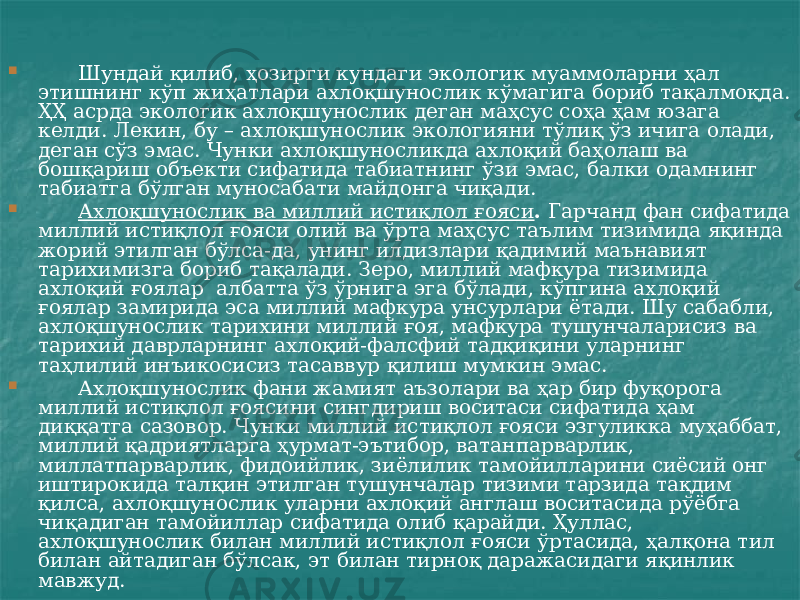  Шундай қилиб, ҳозирги кундаги экологик муаммоларни ҳал этишнинг кўп жиҳатлари ахлоқшунослик кўмагига бориб тақалмоқда. ҲҲ асрда экологик ахлоқшунослик деган маҳсус соҳа ҳам юзага келди. Лекин, бу – ахлоқшунослик экологияни тўлиқ ўз ичига олади, деган сўз эмас. Чунки ахлоқшуносликда ахлоқий баҳолаш ва бошқариш объекти сифатида табиатнинг ўзи эмас, балки одамнинг табиатга бўлган муносабати майдонга чиқади.  Ахлоқшунослик ва миллий истиқлол ғояси . Гарчанд фан сифатида миллий истиқлол ғояси олий ва ўрта маҳсус таълим тизимида яқинда жорий этилган бўлса-да, унинг илдизлари қадимий маънавият тарихимизга бориб тақалади. Зеро, миллий мафкура тизимида ахлоқий ғоялар албатта ўз ўрнига эга бўлади, кўпгина ахлоқий ғоялар замирида эса миллий мафкура унсурлари ётади. Шу сабабли, ахлоқшунослик тарихини миллий ғоя, мафкура тушунчаларисиз ва тарихий даврларнинг ахлоқий-фалсфий тадқиқини уларнинг таҳлилий инъикосисиз тасаввур қилиш мумкин эмас.  Ахлоқшунослик фани жамият аъзолари ва ҳар бир фуқорога миллий истиқлол ғоясини сингдириш воситаси сифатида ҳам диққатга сазовор. Чунки миллий истиқлол ғояси эзгуликка муҳаббат, миллий қадриятларга ҳурмат-эътибор, ватанпарварлик, миллатпарварлик, фидоийлик, зиёлилик тамойилларини сиёсий онг иштирокида талқин этилган тушунчалар тизими тарзида тақдим қилса, ахлоқшунослик уларни ахлоқий англаш воситасида рўёбга чиқадиган тамойиллар сифатида олиб қарайди. Ҳуллас, ахлоқшунослик билан миллий истиқлол ғояси ўртасида, ҳалқона тил билан айтадиган бўлсак, эт билан тирноқ даражасидаги яқинлик мавжуд. 