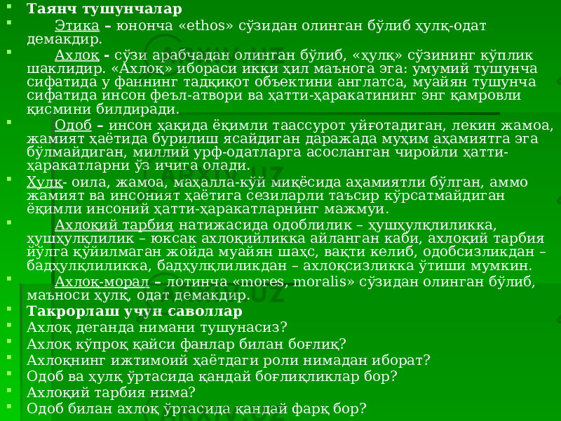  Таянч тушунчалар  Этика – юнонча «ethos» сўзидан олинган бўлиб ҳулқ-одат демакдир.  Ахлоқ - сўзи арабчадан олинган бўлиб, «ҳулқ» сўзининг кўплик шаклидир. «Ахлоқ» ибораси икки ҳил маънога эга: умумий тушунча сифатида у фаннинг тадқиқот объектини англатса, муайян тушунча сифатида инсон феъл-атвори ва ҳатти-ҳаракатининг энг қамровли қисмини билдиради.  Одоб – инсон ҳақида ёқимли таассурот уйғотадиган, лекин жамоа, жамият ҳаётида бурилиш ясайдиган даражада муҳим аҳамиятга эга бўлмайдиган, миллий урф-одатларга асосланган чиройли ҳатти- ҳаракатларни ўз ичига олади.  Хулқ - оила, жамоа, маҳалла-кўй миқёсида аҳамиятли бўлган, аммо жамият ва инсоният ҳаётига сезиларли таъсир кўрсатмайдиган ёқимли инсоний ҳатти-ҳаракатларнинг мажмуи.  Ахлоқий тарбия натижасида одоблилик – ҳушҳулқлиликка, ҳушҳулқлилик – юксак ахлоқийликка айланган каби, ахлоқий тарбия йўлга қўйилмаган жойда муайян шаҳс, вақти келиб, одобсизликдан – бадҳулқлиликка, бадҳулқлиликдан – ахлоқсизликка ўтиши мумкин.  Ахлоқ-морал – лотинча «mores, moralis» сўзидан олинган бўлиб, маъноси ҳулқ, одат демакдир.  Такрорлаш учун саволлар  Ахлоқ деганда нимани тушунасиз?  Ахлоқ кўпроқ қайси фанлар билан боғлиқ?  Ахлоқнинг ижтимоий ҳаётдаги роли нимадан иборат?  Одоб ва ҳулқ ўртасида қандай боғлиқликлар бор?  Ахлоқий тарбия нима?  Одоб билан ахлоқ ўртасида қандай фарқ бор? 