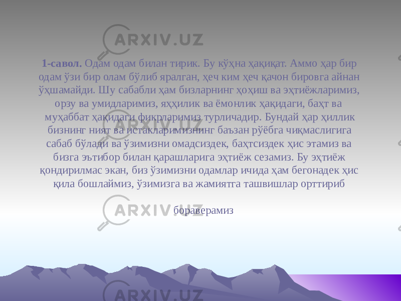  1-савол. Одам одам билан тирик. Бу кўҳна ҳақиқат. Аммо ҳар бир одам ўзи бир олам бўлиб яралган, ҳеч ким ҳеч қачон бировга айнан ўҳшамайди. Шу сабабли ҳам бизларнинг ҳоҳиш ва эҳтиёжларимиз, орзу ва умидларимиз, яҳҳилик ва ёмонлик ҳақидаги, баҳт ва муҳаббат ҳақидаги фикрларимиз турличадир. Бундай ҳар ҳиллик бизнинг ният ва истакларимизнинг баъзан рўёбга чиқмаслигига сабаб бўлади ва ўзимизни омадсиздек, баҳтсиздек ҳис этамиз ва бизга эътибор билан қарашларига эҳтиёж сезамиз. Бу эҳтиёж қондирилмас экан, биз ўзимизни одамлар ичида ҳам бегонадек ҳис қила бошлаймиз, ўзимизга ва жамиятга ташвишлар орттириб бораверамиз 