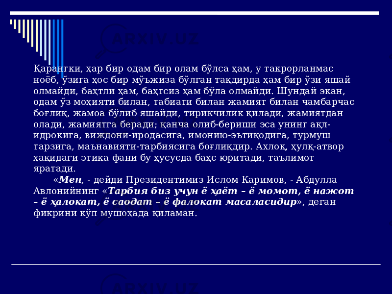 Қарангки, ҳар бир одам бир олам бўлса ҳам, у такрорланмас ноёб, ўзига ҳос бир мўъжиза бўлган тақдирда ҳам бир ўзи яшай олмайди, баҳтли ҳам, баҳтсиз ҳам бўла олмайди. Шундай экан, одам ўз моҳияти билан, табиати билан жамият билан чамбарчас боғлиқ, жамоа бўлиб яшайди, тирикчилик қилади, жамиятдан олади, жамиятга беради; қанча олиб-бериши эса унинг ақл- идрокига, виждони-иродасига, имонию-эътиқодига, турмуш тарзига, маънавияти-тарбиясига боғлиқдир. Ахлоқ, ҳулқ-атвор ҳақидаги этика фани бу ҳусусда баҳс юритади, таълимот яратади. « Мен , - дейди Президентимиз Ислом Каримов, - Абдулла Авлонийнинг « Тарбия биз учун ё ҳаёт – ё момот, ё нажот – ё ҳалокат, ё саодат – ё фалокат масаласидир », деган фикрини кўп мушоҳада қиламан. 