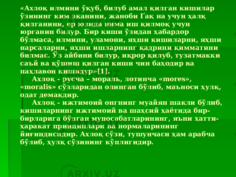 «Ахлоқ илмини ўқуб, билуб амал қилган кишилар ўзининг ким эканини, жаноби Ґақ на учун ҳалқ қилганини, ер юзида нима иш қилмоқ учун юрганин билур. Бир киши ўзидан ҳабардор бўлмаса, илмини, уламони, яҳши кишиларни, яҳши нарсаларни, яҳши ишларнинг қадрини қимматини билмас. Ўз айбини билур, иқрор қилуб, тузатмакки саъй ва қўшиш қилган киши чин баҳодир ва паҳлавон кишидур»[1]. Ахлоқ - русча – мораль, лотинча «mores», «moralis» сўзларидан олинган бўлиб, маъноси ҳулқ, одат демакдир. Ахлоқ - ижтимоий онгнинг муайян шакли бўлиб, кишиларнинг ижтимоий ва шаҳсий ҳаётида бир- бирларига бўлган муносабатларининг, яъни ҳатти- ҳаракат принциплари ва нормаларининг йиғиндисидир. Ахлоқ сўзи, тушунчаси ҳам арабча бўлиб, ҳулқ сўзининг кўплигидир. 