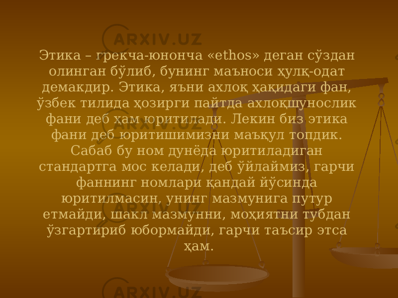 Этика – грекча-юнонча «ethos» деган сўздан олинган бўлиб, бунинг маъноси ҳулқ-одат демакдир. Этика, яъни ахлоқ ҳақидаги фан, ўзбек тилида ҳозирги пайтда ахлоқшунослик фани деб ҳам юритилади. Лекин биз этика фани деб юритишимизни маъқул топдик. Сабаб бу ном дунёда юритиладиган стандартга мос келади, деб ўйлаймиз, гарчи фаннинг номлари қандай йўсинда юритилмасин, унинг мазмунига путур етмайди, шакл мазмунни, моҳиятни тубдан ўзгартириб юбормайди, гарчи таъсир этса ҳам. 