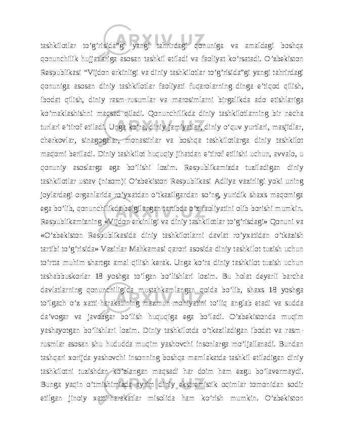 tashkilotlar to’g’risida”gi yangi tahrirdagi qonuniga va amaldagi boshqa qonunchilik hujjatlariga asosan tashkil etiladi va faoliyat ko’rsatadi. O’zbekiston Respublikasi “Vijdon erkinligi va diniy tashkilotlar to’g’risida”gi yangi tahrirdagi qonuniga asosan diniy tashkilotlar faoliyati fuqarolarning dinga e’tiqod qilish, ibodat qilish, diniy rasm-rusumlar va marosimlarni birgalikda ado etishlariga ko’maklashishni maqsad qiladi. Qonunchilikda diniy tashkilotlarning bir necha turlari e’tirof etiladi. Unga ko’ra, diniy jamiyatlar, diniy o’quv yurtlari, masjidlar, cherkovlar, sinagogalar, monastirlar va boshqa tashkilotlarga diniy tashkilot maqomi beriladi. Diniy tashkilot huquqiy jihatdan e’tirof etilishi uchun, avvalo, u qonuniy asoslarga ega bo’lishi lozim. Respublikamizda tuziladigan diniy tashkilotlar ustav (nizom)i O’zbekiston Respublikasi Adliya vazirligi yoki uning joylardagi organlarida ro’yxatdan o’tkazilgandan so’ng, yuridik shaxs maqomiga ega bo’lib, qonunchilikda belgilangan tartibda o’z faoliyatini olib borishi mumkin. Respublikamizning «Vijdon erkinligi va diniy tashkilotlar to’g’risdagi» Qonuni va «O’zbekiston Respublikasida diniy tashkilotlarni davlat ro’yxatidan o’tkazish tartibi to’g’risida» Vazirlar Mahkamasi qarori asosida diniy tashkilot tuzish uchun to’rtta muhim shartga amal qilish kerak. Unga ko’ra diniy tashkilot tuzish uchun tashabbuskorlar 18 yoshga to’lgan bo’lishlari lozim. Bu holat deyarli barcha davlatlarning qonunchiligida mustahkamlangan qoida bo’lib, shaxs 18 yoshga to’lgach o’z xatti-harakatining mazmun-mohiyatini to’liq anglab etadi va sudda da’vogar va javobgar bo’lish huquqiga ega bo’ladi. O’zbekistonda muqim yashayotgan bo’lishlari lozim. Diniy tashkilotda o’tkaziladigan ibodat va rasm- rusmlar asosan shu hududda muqim yashovchi insonlarga mo’ljallanadi. Bundan tashqari xorijda yashovchi insonning boshqa mamlakatda tashkil etiladigan diniy tashkilotni tuzishdan ko’zlangan maqsadi har doim ham ezgu bo’lavermaydi. Bunga yaqin o’tmishimizda ayrim diniy ekstremistik oqimlar tomonidan sodir etilgan jinoiy xatti-harakatlar misolida ham ko’rish mumkin. O’zbekiston 