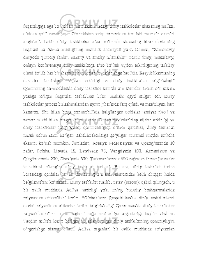 fuqaroligiga ega bo’lishlari mamlakatimizdagi diniy tashkilotlar shaxsning millati, dinidan qat’i nazar faqat O’zbekiston xalqi tomonidan tuzilishi mumkin ekanini anglatadi. Lekin diniy tashkilotga a’zo bo’lishda shaxsning biror davlatning fuqarosi bo’lish-bo’lmasligining unchalik ahamiyati yo’q. Chunki, “Zamonaviy dunyoda ijtimoiy fanlar: nazariy va amaliy izlanishlar” nomli ilmiy, masofaviy, onlayn konferensiya diniy tashkilotga a’zo bo’lish vijdon erkinligining tarkibiy qismi bo’lib, har bir shaxs bu huquqdan foydalanishga haqlidir. Respublikamizning dastlabki tahrirdagi “Vijdon erkinligi va diniy tashkilotlar to’g’risdagi” Qonunining 13-moddasida diniy tashkilot kamida o’n kishidan iborat o’n sakkiz yoshga to’lgan fuqarolar tashabbusi bilan tuzilishi qayd etilgan edi. Diniy tashkilotlar jamoat birlashmalaridan ayrim jihatlarda farq qiladi va mas’uliyati ham kattaroq. Shu bilan birga qonunchilikda belgilangan qoidalar jamiyat rivoji va zamon talabi bilan o’zgarishi muqarrar. Dunyo davlatlarining vijdon erkinligi va diniy tashkilotlar to’g’risidagi qonunchiligiga e’tibor qaratilsa, diniy tashkilot tuzish uchun zarur bo’lgan tashabbuskorlarga qo’yilgan minimal miqdor turlicha ekanini ko’rish mumkin. Jumladan, Rossiya Federatsiyasi va Qozog’istonda 10 nafar, Polsha, Litvada 15, Latviyada 25, Vengriyada 100, Armaniston va Qirg’izistonda 200, Chexiyada 300, Turkmanistonda 500 nafardan iborat fuqarolar tashabbusi bilangina diniy tashkilot tuziladi. Bu esa, diniy tashkilot tuzish borasidagi qoidalar har bir davlatning o’z shart-sharoitidan kelib chiqqan holda belgilanishini ko’rsatadi. Diniy tashkilot tuzilib, ustav (nizom)i qabul qilingach, u bir oylik muddatda Adliya vazirligi yoki uning hududiy boshqarmalarida ro’yxatdan o’tkazilishi lozim. “O’zbekiston Respublikasida diniy tashkilotlarni davlat ro’yxatidan o’tkazish tartibi to’g’risida”gi Qaror asosida diniy tashkilotlar ro’yxatdan o’tish uchun tegishli hujjatlarni adliya organlariga taqdim etadilar. Taqdim etilishi lozim bo’lgan hujjatlar tuzilgan diniy tashkilotning qonuniyligini o’rganishga xizmat qiladi. Adliya organlari bir oylik muddatda ro’yxatdan 