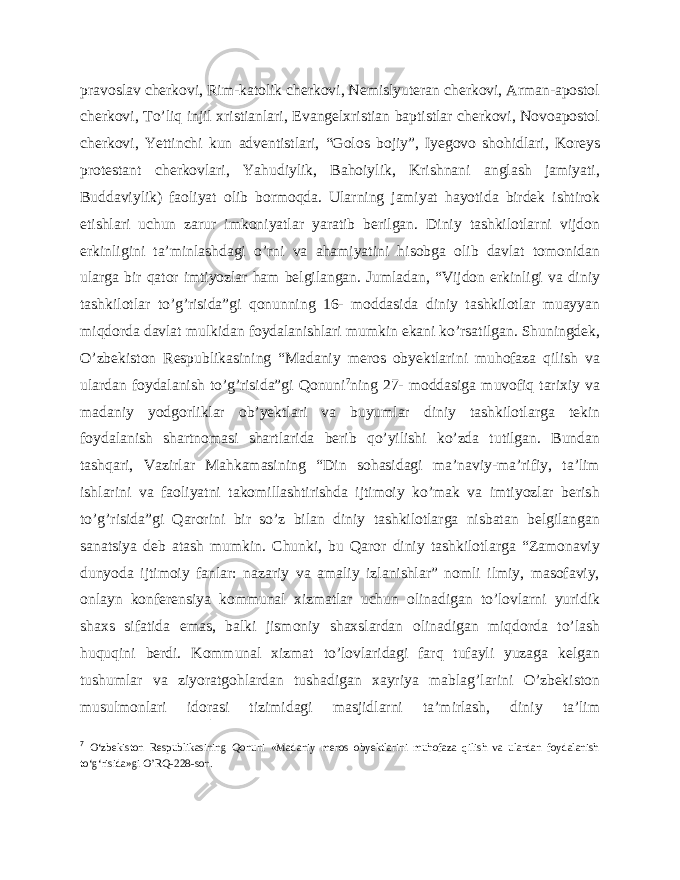 pravoslav cherkovi, Rim-katolik cherkovi, Nemislyuteran cherkovi, Arman-apostol cherkovi, To’liq injil xristianlari, Evangelxristian baptistlar cherkovi, Novoapostol cherkovi, Yettinchi kun adventistlari, “Golos bojiy”, Iyegovo shohidlari, Koreys protestant cherkovlari, Yahudiylik, Bahoiylik, Krishnani anglash jamiyati, Buddaviylik) faoliyat olib bormoqda. Ularning jamiyat hayotida birdek ishtirok etishlari uchun zarur imkoniyatlar yaratib berilgan. Diniy tashkilotlarni vijdon erkinligini ta’minlashdagi o’rni va ahamiyatini hisobga olib davlat tomonidan ularga bir qator imtiyozlar ham belgilangan. Jumladan, “Vijdon erkinligi va diniy tashkilotlar to’g’risida”gi qonunning 16- moddasida diniy tashkilotlar muayyan miqdorda davlat mulkidan foydalanishlari mumkin ekani ko’rsatilgan. Shuningdek, O’zbekiston Respublikasining “Madaniy meros obyektlarini muhofaza qilish va ulardan foydalanish to’g’risida”gi Qonuni 7 ning 27- moddasiga muvofiq tarixiy va madaniy yodgorliklar ob’yektlari va buyumlar diniy tashkilotlarga tekin foydalanish shartnomasi shartlarida berib qo’yilishi ko’zda tutilgan. Bundan tashqari, Vazirlar Mahkamasining “Din sohasidagi ma’naviy-ma’rifiy, ta’lim ishlarini va faoliyatni takomillashtirishda ijtimoiy ko’mak va imtiyozlar berish to’g’risida”gi Qarorini bir so’z bilan diniy tashkilotlarga nisbatan belgilangan sanatsiya deb atash mumkin. Chunki, bu Qaror diniy tashkilotlarga “Zamonaviy dunyoda ijtimoiy fanlar: nazariy va amaliy izlanishlar” nomli ilmiy, masofaviy, onlayn konferensiya kommunal xizmatlar uchun olinadigan to’lovlarni yuridik shaxs sifatida emas, balki jismoniy shaxslardan olinadigan miqdorda to’lash huquqini berdi. Kommunal xizmat to’lovlaridagi farq tufayli yuzaga kelgan tushumlar va ziyoratgohlardan tushadigan xayriya mablag’larini O’zbekiston musulmonlari idorasi tizimidagi masjidlarni ta’mirlash, diniy ta’lim 7 O‘zbekiston Respublikasining Qonuni «Madaniy meros obyektlarini muhofaza qilish va ulardan foydalanish to‘g‘risida»gi O’RQ-228-son. 