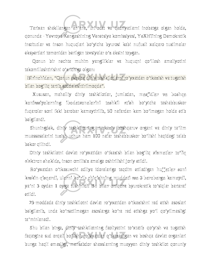  Tarixan shakllangan an’ana, urf-odat va qadriyatlarni inobatga olgan holda, qonunda - Yevropa Kengashining Venetsiya komissiyasi, YeXHTning Demokratik institutlar va inson huquqlari bo’yicha byurosi kabi nufuzli xalqaro tuzilmalar ekspertlari tomonidan berilgan tavsiyalar o’z aksini topgan. Qonun bir nechta muhim yangiliklar va huquqni qo’llash amaliyotini takomillashtirishni o’z ichiga olgan: Birinchidan, “Qonun asosida diniy tashkilotlarni ro’yxatdan o’tkazish va tugatish bilan bog’liq tartib soddalashtirilmoqda”. Xususan, mahalliy diniy tashkilotlar, jumladan, masjidlar va boshqa konfessiyalarning ibodatxonalarini tashkil etish bo’yicha tashabbuskor fuqarolar soni ikki barobar kamaytirilib, 50 nafardan kam bo’lmagan holda etib belgilandi. Shuningdek, diniy tashkilotning markaziy boshqaruv organi va diniy ta’lim muassasalarini tuzish uchun ham 100 nafar tashabbuskor bo’lishi haqidagi talab bekor qilindi. Diniy tashkilotni davlat ro’yxatidan o’tkazish bilan bog’liq xizmatlar to’liq elektron shaklda , inson omilisiz amalga oshirilishi joriy etildi. Ro’yxatdan o’tkazuvchi adliya idoralariga taqdim etiladigan hujjatlar soni keskin qisqardi, ularni ko’rib chiqishning muddati esa 3 barobarga kamaydi , ya’ni 3 oydan 1 oyga tushirildi. Bu bilan ortiqcha byurokratik to’siqlar bartaraf etildi. 23-moddada diniy tashkilotni davlat ro’yxatidan o’tkazishni rad etish asoslari belgilanib, unda ko’rsatilmagan asoslarga ko’ra rad etishga yo’l qo’yilmasligi ta’minlanadi. Shu bilan birga, diniy tashkilotning faoliyatini to’xtatib qo’yish va tugatish faqatgina sud orqali bo’lishi, ro’yxatdan o’tkazadigan va boshqa davlat organlari bunga haqli emasligi, mansabdor shaxslarning muayyan diniy tashkilot qonuniy 