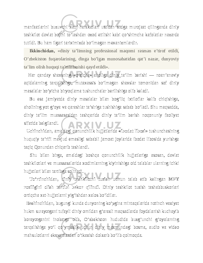 manfaatlarini buzuvchi xatti-harakatlari ustidan sudga murojaat qilinganda diniy tashkilot davlat bojini to’lashdan ozod etilishi kabi qo’shimcha kafolatlar nazarda tutildi. Bu ham ilgari tariximizda bo’lmagan mexanizmlardir. Ikkinchidan, «diniy ta’limning professional maqomi rasman e’tirof etildi, O’zbekiston fuqarolarining, dinga bo’lgan munosabatidan qat’i nazar, dunyoviy ta’lim olish huquqi ta’minlanishi qayd etildi». Har qanday shaxsning «o’zicha» aholiga diniy ta’lim berishi — noan’anaviy aqidalarning tarqalishiga, mutaxassis bo’lmagan shaxslar tomonidan sof diniy masalalar bo’yicha biryoqlama tushunchalar berilishiga olib keladi. Bu esa jamiyatda diniy masalalar bilan bog’liq ixtiloflar kelib chiqishiga, aholining yot g’oya va qarashlar ta’siriga tushishiga sabab bo’ladi. Shu maqsadda, diniy ta’lim muassasasidan tashqarida diniy ta’lim berish noqonuniy faoliyat sifatida belgilandi. Uchinchidan, amaldagi qonunchilik hujjatlarida «ibodat libosi» tushunchasining huquqiy ta’rifi mavjud emasligi sababli jamoat joylarida ibodat libosida yurishga taqiq Qonundan chiqarib tashlandi. Shu bilan birga, amaldagi boshqa qonunchilik hujjatlariga asosan, davlat tashkilotlari va muassasalarida xodimlarning kiyinishiga oid talablar ularning ichki hujjatlari bilan tartibga solinadi. To’rtinchidan, diniy tashkilotni tuzish uchun talab etib kelingan MFY roziligini olish tartibi bekor qilindi . Diniy tashkilot tuzish tashabbuskorlari ortiqcha xat-hujjatlarni yig’ishdan xalos bo’ldilar. Beshinchidan, bugungi kunda dunyoning ko’pgina mintaqalarida notinch vaziyat hukm surayotgani tufayli diniy omildan g’arazli maqsadlarda foydalanish kuchayib borayotganini inobatga olib, O’zbekiston hududida buzg’unchi g’oyalarning tarqalishiga yo’l qo’ymaslik uchun diniy mazmundagi bosma, audio va video mahsulotlarni ekspertizadan o’tkazish dolzarb bo’lib qolmoqda. 