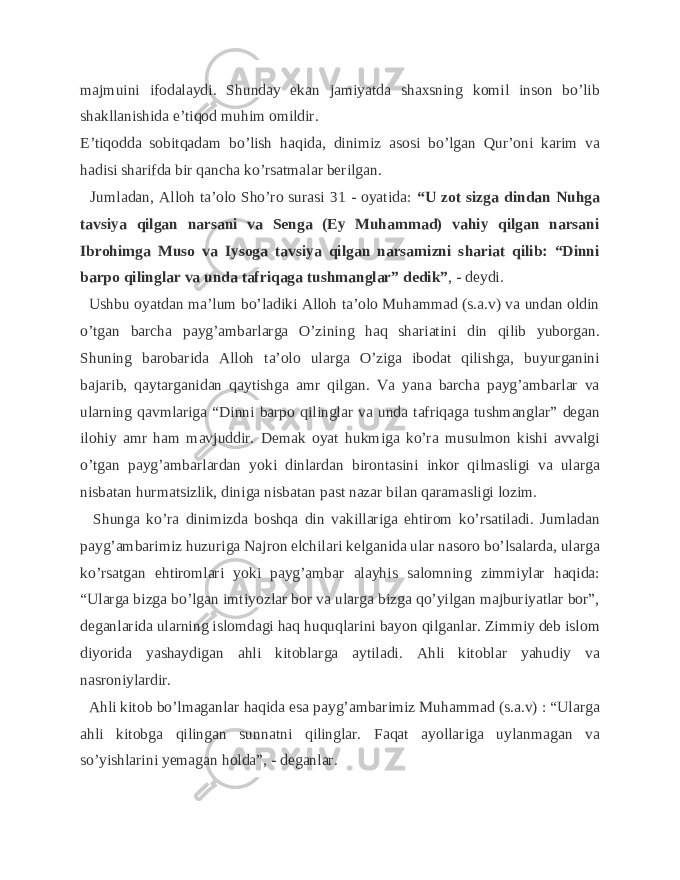 majmuini ifodalaydi. Shunday ekan jamiyatda shaxsning komil inson bo’lib shakllanishida e’tiqod muhim omildir. E’tiqodda sobitqadam bo’lish haqida, dinimiz asosi bo’lgan Qur’oni karim va hadisi sharifda bir qancha ko’rsatmalar berilgan. Jumladan, Alloh ta’olo Sho’ro surasi 31 - oyatida: “U zot sizga dindan Nuhga tavsiya qilgan narsani va Senga (Ey Muhammad) vahiy qilgan narsani Ibrohimga Muso va Iysoga tavsiya qilgan narsamizni shariat qilib: “Dinni barpo qilinglar va unda tafriqaga tushmanglar” dedik” , - deydi. Ushbu oyatdan ma’lum bo’ladiki Alloh ta’olo Muhammad (s.a.v) va undan oldin o’tgan barcha payg’ambarlarga O’zining haq shariatini din qilib yuborgan. Shuning barobarida Alloh ta’olo ularga O’ziga ibodat qilishga, buyurganini bajarib, qaytarganidan qaytishga amr qilgan. Va yana barcha payg’ambarlar va ularning qavmlariga “Dinni barpo qilinglar va unda tafriqaga tushmanglar” degan ilohiy amr ham mavjuddir. Demak oyat hukmiga ko’ra musulmon kishi avvalgi o’tgan payg’ambarlardan yoki dinlardan birontasini inkor qilmasligi va ularga nisbatan hurmatsizlik, diniga nisbatan past nazar bilan qaramasligi lozim. Shunga ko’ra dinimizda boshqa din vakillariga ehtirom ko’rsatiladi. Jumladan payg’ambarimiz huzuriga Najron elchilari kelganida ular nasoro bo’lsalarda, ularga ko’rsatgan ehtiromlari yoki payg’ambar alayhis salomning zimmiylar haqida: “Ularga bizga bo’lgan imtiyozlar bor va ularga bizga qo’yilgan majburiyatlar bor”, deganlarida ularning islomdagi haq huquqlarini bayon qilganlar. Zimmiy deb islom diyorida yashaydigan ahli kitoblarga aytiladi. Ahli kitoblar yahudiy va nasroniylardir. Ahli kitob bo’lmaganlar haqida esa payg’ambarimiz Muhammad (s.a.v) : “Ularga ahli kitobga qilingan sunnatni qilinglar. Faqat ayollariga uylanmagan va so’yishlarini yemagan holda”, - deganlar. 