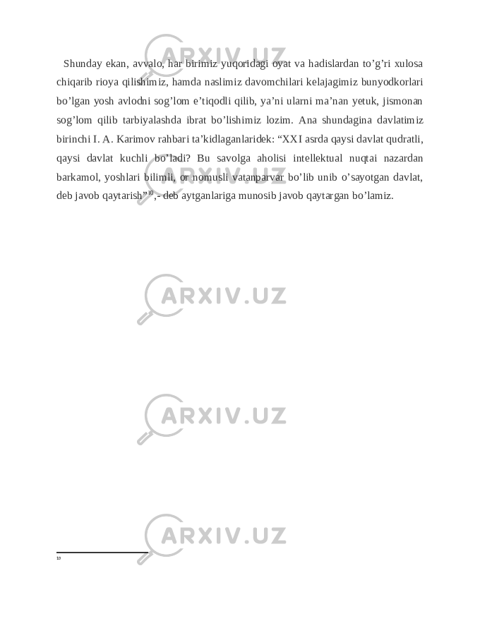  Shunday ekan, avvalo, har birimiz yuqoridagi oyat va hadislardan to’g’ri xulosa chiqarib rioya qilishimiz, hamda naslimiz davomchilari kelajagimiz bunyodkorlari bo’lgan yosh avlodni sog’lom e’tiqodli qilib, ya’ni ularni ma’nan yetuk, jismonan sog’lom qilib tarbiyalashda ibrat bo’lishimiz lozim. Ana shundagina davlatimiz birinchi I. A. Karimov rahbari ta’kidlaganlaridek: “XXI asrda qaysi davlat qudratli, qaysi davlat kuchli bo’ladi? Bu savolga aholisi intellektual nuqtai nazardan barkamol, yoshlari bilimli, or nomusli vatanparvar bo’lib unib o’sayotgan davlat, deb javob qaytarish” 10 ,- deb aytganlariga munosib javob qaytargan bo’lamiz. 10 